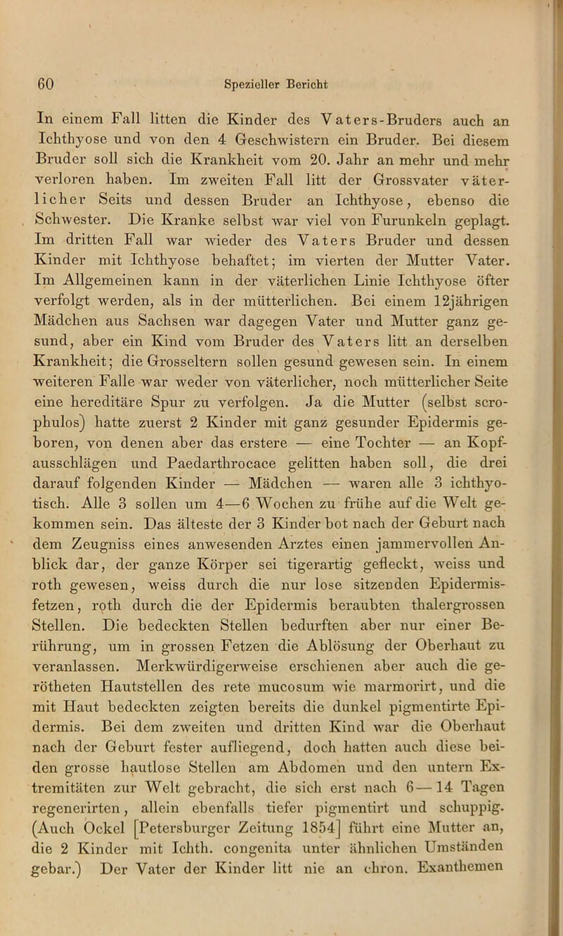 In einem Fall litten die Kinder des Vaters-Bruders auch an Ichthyose und von den 4 Geschwistern ein Bruder. Bei diesem Bruder soll sich die Krankheit vom 20. Jahr an mehr und mehr verloren haben. Im zweiten Fall litt der Grossvater väter- licher Seits und dessen Bruder an Ichthyose, ebenso die Schwester. Die Kranke selbst war viel von Furunkeln geplagt. Im dritten Fall war wieder des Vaters Bruder und dessen Kinder mit Ichthyose behaftet; im vierten der Mutter Vater. Im Allgemeinen kann in der väterlichen Linie Ichthyose öfter verfolgt werden, als in der mütterlichen. Bei einem 12jährigen Mädchen aus Sachsen war dagegen Vater und Mutter ganz ge- sund, aber ein Kind vom Bruder des Vaters litt an derselben Krankheit; die Grosseltern sollen gesund gewesen sein. In einem weiteren Falle war weder von väterlicher, noch mütterlicher Seite eine hereditäre Spur zu verfolgen. Ja die Mutter (selbst scro- phulos) hatte zuerst 2 Kinder mit ganz gesunder Epidermis ge- boren, von denen aber das erstere — eine Tochter — an Kopf- ausschlägen und Paedarthrocace gelitten haben soll, die drei darauf folgenden Kinder — Mädchen — waren alle 3 ichthyo- tisch. Alle 3 sollen um 4—6 Wochen zu frühe auf die Welt ge- kommen sein. Das älteste der 3 Kinder bot nach der Geburt nach dem Zeugniss eines anwesenden Ai’ztes einen jammervollen An- blick dar, der ganze Körper sei tigerartig gefleckt, weiss und roth gewesen, weiss durch die nur lose sitzenden Epidermis- fetzen, roth durch die der Epidermis beraubten thalergrossen Stellen. Die bedeckten Stellen bedurften aber nur einer Be- rührung, um in grossen Fetzen die Ablösung der Oberhaut zu veranlassen. Merkwürdigei'weise erschienen aber auch die ge- rötheten Hautstellen des rete mucosum wie marmorirt, und die mit Haut bedeckten zeigten bereits die dunkel pigmentirte Epi- dermis. Bei dem zweiten und dritten Kind war die Oberhaut nach der Geburt fester aufliegend, doch hatten auch diese bei- den grosse hautlose Stellen am Abdomen und den untern Ex- tremitäten zur Welt gebracht, die sich erst nach 6—14 Tagen regenerirten, allein ebenfalls tiefer pigmentirt und schuppig. (Auch Ockel [Petersburger Zeitung 1854] führt eine Älutter an, die 2 Kinder mit Ichth. congenita unter ähnlichen Umständen gebar.) Der Vater der Kinder litt nie an chron. Exanthemen