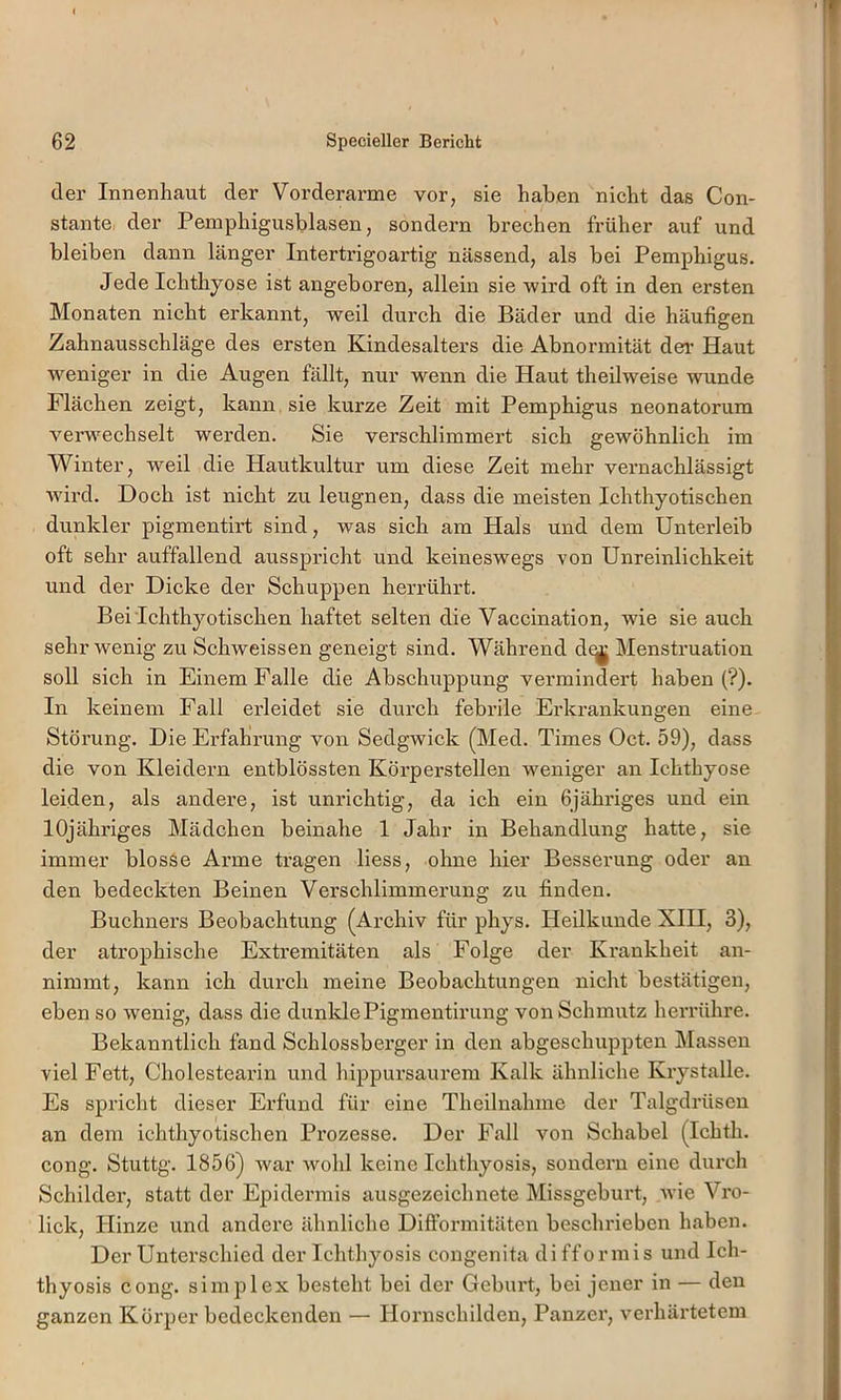 der Innenhaut der Vorderarme vor, sie haben nicht das Con- stante, der Pemphigusblasen, sondern brechen früher auf und bleiben dann länger Intertrigoartig nässend, als bei Pemphigus. Jede Ichthyose ist angeboren, allein sie wird oft in den ersten Monaten nicht erkannt, weil durch die Bäder und die häufigen Zahnausschläge des ersten Kindesalters die Abnormität der Haut weniger in die Augen fällt, nur wenn die Haut theilweise wunde Flächen zeigt, kann sie kurze Zeit mit Pemphigus neonatorum verwechselt werden. Sie verschlimmert sich gewöhnlich im Winter, weil die Hautkultur um diese Zeit mehr vernachlässigt ■wird. Doch ist nicht zu leugnen, dass die meisten Ichthyotischen dunkler pigmentirt sind, was sich am Hals und dem Unterleib oft sehr auffallend ausspricht und keineswegs von Unreinlichkeit und der Dicke der Schuppen herrührt. Bei Ichthyotischen haftet selten die Vaccination, wie sie auch sehr wenig zu Schweissen geneigt sind. Während d^ Menstruation soll sich in Einem Falle die Abschuppung vermindert haben (?). In keinem Fall erleidet sie durch febrile Erkrankungen eine Störung. Die Erfahrung von Sedgwick (Med. Times Oct. 59), dass die von Kleidern entblössten Körperstellen weniger an Ichthyose leiden, als andere, ist unrichtig, da ich ein ßjähriges und ein lOjähriges Mädchen beinahe 1 Jahr in Behandlung hatte, sie immer blosse Arme tragen Hess, ohne hier Besserung oder an den bedeckten Beinen Verschlimmerung zu finden. Büchners Beobachtung (Archiv für phys. Heilkunde XIII, 3), der atrophische Extremitäten als Folge der Krankheit an- nimmt, kann ich durch meine Beobachtungen nicht bestätigen, eben so wenig, dass die dunklePigmentirung von Schmutz herrühre. Bekanntlich fand Schlossberger in den abgeschuppten Massen viel Fett, Cholestearin und hippursaurem Kalk ähnliche Krystalle. Es spricht dieser Erfund für eine Theilnahme der Talgdrüsen an dem ichthyotischen Prozesse. Der Fall von Schabei (Ichth. cong. Stuttg. 1856) war wohl keine Ichthyosis, sondern eine durch Schilder, statt der Epidermis ausgezeichnete Missgeburt, wie Vro- lick, Hinze und andere ähnliche Dift’ormitäten beschrieben haben. Der Unterschied der Ichthyosis congenita di fformis und Ich- thyosis cong. Simplex besteht bei der Geburt, bei jener in — den ganzen Körper bedeckenden — Hornschilden, Panzer, vei’härtetem