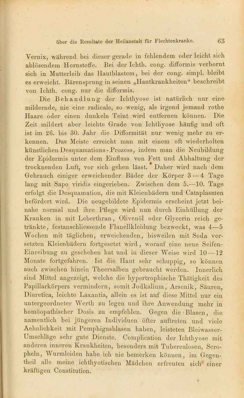 I Vernix, 'während bei dieser gerade in fehlendem oder leicht sich ablösendem Hornstoffe. Bei der Ichth. cong. difformis verhornt sich in Mutterleib das Hautblastem, bei der cong. simpl. bleibt es erweicht. Bärensprung in seinen „Hautkrankheiten“ beschreibt von Ichth. cong. nur die difformis. Die Behandlung der Ichthyose ist natürlich nur eine mildernde, nie eine radicale, so wenig, als irgend jemand rothe Haare oder einen dunkeln Teint wird entfernen können. Die Zeit mildert aber leichte Grade von Ichtliyose häufig und oft ist im 26. bis 30. Jahr die Difformität nur wenig mehr zu er- kennen. Das Meiste erreicht man mit einem oft wiederholten künstlichenDesquamations-Prozess, indem man die Neubildung der Epidermis unter dem Einfluss von Fett und Abhaltung der trocknenden Luft, vor sich gehen lässt. Daher wird nach dem Gebrauch einiger erweichender Bäder der Körper 3 — 4 Tage lang mit Sapo viridis eingerieben. Zwischen dem 5.—10. Tage erfolgt die Desquamation, die mit Kleienbädeim und Cataplasmen befördert wird. Die neugebildete Epidermis erscheint jetzt bei- nahe normal und ihre Pflege wird nun durch Einhüllung der Kranken in mit Leberthran, Olivenöl oder Glycerin reich ge- tränkte, festanschliessende Flanellkleidung bezweckt, was 4—5 Wochen mit täglichen, erweichenden, bisweilen mit Soda ver- setzten Kdeienbädern fortgesetzt wird, worauf eine neue Seifen- Einreibung zu geschehen hat und in dieser Weise wird 10 —12 Monate fortgefahren. Ist die Haut sehr schuppig, so können auch zwischen hinein Theersalben gebraucht werden. Innerlich sind Mittel angezeigt, welche die hypertrophische Thätigkeit des Papillarkörpers vermindern, somit Jodkalium, Arsenik, Säuren, Diuretica, leichte Laxantia, allein es ist auf diese IMittcl nur ein untergeordneter Werth zu legen und ihre Anwendung mehr in homöopathischer Dosis zu empfehlen. Gegen die ■ Blasen, die namentlich bei jüngeren Individuen öfter auftrcten und viele Aehnlichkeit mit Pemphigusblasen haben, leisteten Bleiwassci-T Umschläge sehr gute Dienste. Complication der Ichthyose mit anderen inneren Krankheiten, besonders mit Tuberculosen, Scro- pheln, Vurmleiden habe ich nie bemei’ken können, im Gcgen- theil alle meine ichthyotischen Mädchen erfreuten sich einer kräftigen Constitution.