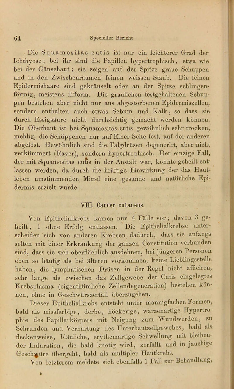 Die Squamositas cutis ist nur ein leichterer Grad der Ichthyose ; bei ihr sind die Papillen hypertrophisch, etwa wie hei der Gänsehaut; sie zeigen auf der Spitze graue Schuppen und in den Zwischenräumen feinen w'eissen Staub. Die feinen Epidermishaare sind gekräuselt oder an der Spitze sehlingen- förmig, meistens difform. Die graulichen festgehaltenen Schup- pen bestehen aber nicht nur aus abgestorbenen Epidermiszellen, sondern enthalten auch etwas Sebum und Kalk, so dass sie durch Essigsäure nicht durchsichtig gemacht werden können. Die Oberhaut ist bei Squamositas cutis gewöhnlich sehr trocken, mehlig, die Schüppchen nur auf Einer Seite fest, auf der anderen abgelöst. Gewöhnlich sind die Talgdrüsen degenerirt, aber nicht verkümmert (Rayer), sondexm hypertrophisch. Der einzige Fall, der mit Squamositas cufis in der Anstalt war, konnte geheilt ent- lassen werden, da durch die hräftige Einwirkung der das Haut- leben umstimmenden Mittel eine gesunde und natürliche Epi- dermis erzielt wurde. Vni. Cancer entaneus. Von Epithelialkrebs kamen nur 4 Fälle vor; davon 3 ge- heilt , 1 ohne Erfolg entlassen. Die Epithelialkrebse unter- scheiden sich von anderen Krebsen dadurch, dass sie anfangs selten mit einer Erkrankung der ganzen Constitution verbunden sind, dass sie sich oberflächlich ausdehnen, bei jüngeren Personen eben so häufig als bei älteren verkommen, keine Lieblingsstelle haben, die lymphatischen Drüsen in der Regel nicht afficiren, sehr lange als zwischen das Zellgewebe der Cutis eingelegtes Krebsplasma (eigenthümliche Zellendegeneration) bestehen kön- nen, ohne in Geschwürszerfall überzugehen. Dieser Epithelialkrebs entsteht unter mannigfachen Formen, bald als missfarbige, derbe, höckerige, warzenartige Hypertro- phie des Papillarkörpers mit Neigung zum Wundwmrden, zu Schrunden und Verhärtung des Unterhautzellgewmbes, bald als fleckenweise, bläuliche, erythemartige Schwellung mit bleiben- der Induration, die bald knotig w'ird, zerfällt und in jauchige Geschwüre übergeht, bald als multipler Hautkrebs. Von letzterem meldete sich ebenfalls 1 Fall zur Behandlung,