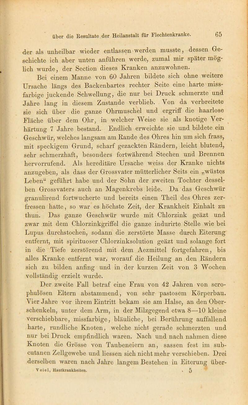 der als unheilbar wieder entlassen werden musste, dessen Ge- schichte ich aber unten anführen werde, zumal mir später mög- lich wurde, der Section dieses Kranken anzuwohnen. Bei einem Manne von 60 Jahren bildete sich ohne weitere Ursache längs des Backenbartes rechter Seite eine harte miss- farbige juckende Schwellung, die nur bei Druck schmerzte und Jahre lang in diesem Zustande verblieb. Von da verbreitete sie sich über die ganze Ohrmuschel und ergriff die haarlose Fläche über dem Ohr, in welcher Weise sie als knotige Ver- ^ härtung 7 Jahre bestand. Endlich erweichte sie und bildete ein Geschwür, welches langsam am Rande des Ohres hin um sich frass, mit speckigem Grund, scharf gezackten Rändern, leicht blutend, sehr schmerzhaft, besonders fortwährend Stechen und Brennen hervorrufend. Als hereditäi’e Ursache weiss der Kranke nichts anzugeben, als dass der Grossvater mütterlicher Seits ein „wüstes Leben“ geführt habe und der Sohn der zweiten Tochter dessel- ben Grossvaters auch an Magenkrebs leide. Da das Geschwür granulirend fortwucherte und bereits einen Theil des Ohres zer- fressen hatte, so war es höchste Zeit, der Krankheit Einhalt zu thun. Das ganze Geschwür wurde mit Chlorzink geäzt und zwar mit dem Chlorzinkgriffel die ganze indurirte Stelle wie bei Lupus durchstochen, sodann die zerstörte Masse durch Eiterung entfernt, mit spirituoser Chlorzinksolution geäzt und solange fort in die Tiefe zerstörend mit dem Aezmittel fortgefahren, bis alles Kranke entfernt war, worauf die Heilung an den Rändern sich zu bilden anfing und in der kurzen Zeit von 3 Wochen vollständig erzielt wurde. Der zweite Fall betraf eine Frau von 42 Jahren von scro- phulösen Eltern abstammend, von sehr pastosem Körperbau. Vier Jahre vor ihrem Eintritt bekam sie am Halse, an den Ober- schenkeln, unter dem Arm, in der Milzgegend etwa 8—10 Ideine verschiebbare, missfarbige, bläuliche, bei Berührung auffallend harte, rundliche Knoten, welche nicht gerade schmerzten und nur bei Druck empfindlich waren. Nach und nach nahmen diese Knoten die Grösse von Taubeneiern an, sassen fest im sub- cutanen Zellgewebe und Hessen sich nicht mehr verschieben. Drei derselben waren nach Jahre langem Bestehen in Eiterung über- Vcicl, Uautkrankhoiten. . 5
