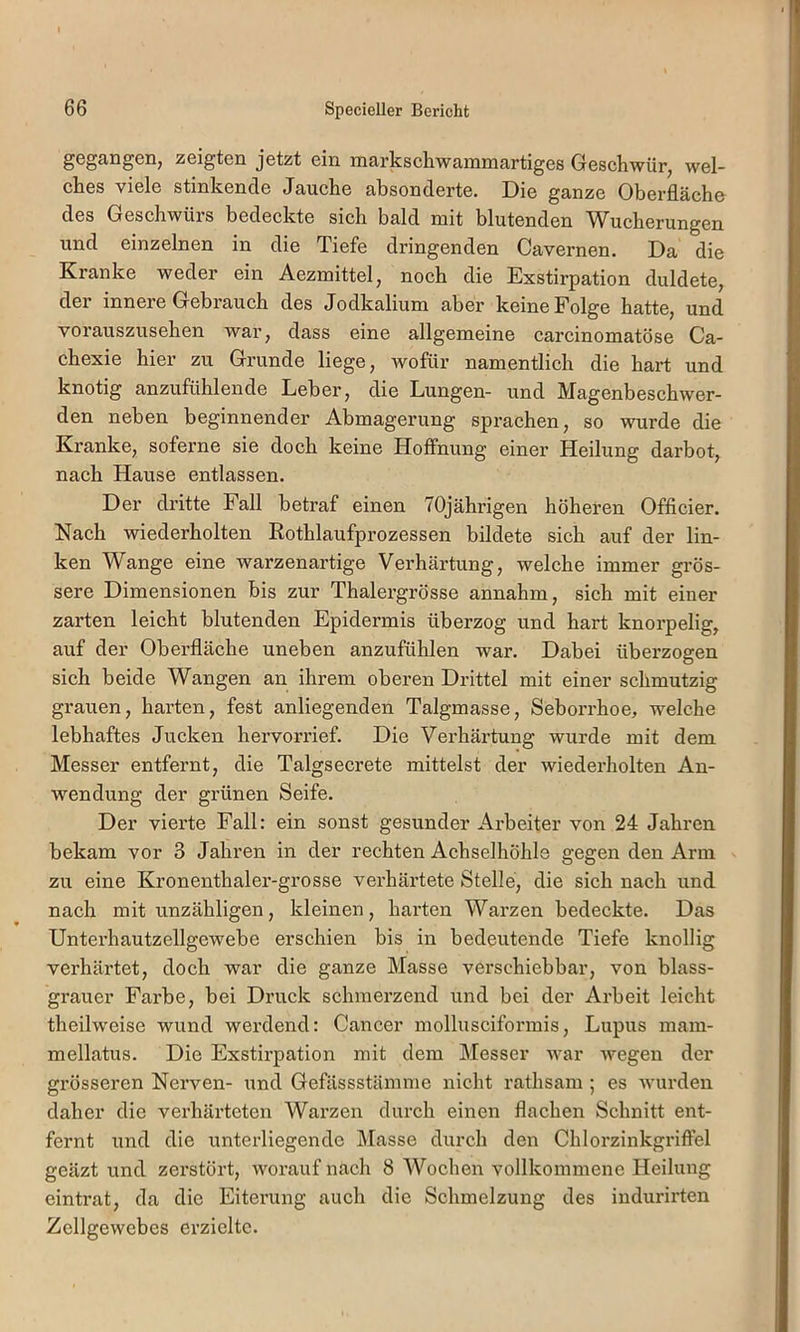 gGgangeiij zeigten jetzt ein markschwainmartiges Gesehwür^ wel- ches viele stinkende Jauche absonderte. Die ganze Oberfläche des Geschwüis bedeckte sich bald niit blutenden 'W^ucherungen und einzelnen in die Tiefe dringenden Cavernen. Da die Kranke weder ein Aezmittel, noch die Exstirpation duldete, der innere Gebrauch des Jodkalium aber keine Folge hatte, und vorauszusehen war, dass eine allgemeine carcinomatöse Ca- chexie hier zu Grunde liege, wofür namentlich die hart und knotig anzufühlende Leber, die Lungen- und Magenbeschwer- den neben beginnender Abmagerung sprachen, so wurde die Kranke, soferne sie doch keine Hoffnung einer Heilung darbot, nach Hause entlassen. Der dritte Fall betraf einen 70jährigen höheren Officier. Nach wiederholten Rothlaufprozessen bildete sich auf der lin- ken Wange eine warzenartige Verhärtung, welche immer grös- sere Dimensionen bis zur Thalergrösse annahm, sich mit einer zarten leicht blutenden Epidermis überzog und hart knorpelig, auf der Oberfläche uneben anzufühlen war. Dabei überzogen sich beide Wangen an ihrem oberen Drittel mit einer schmutzig grauen, harten, fest anliegenden Talgmasse, Seborrhoe, welche lebhaftes Jucken hervorrief. Die Verhärtung wurde mit dem Messer entfernt, die Talgsecrete mittelst der wiederholten An- wendung der grünen Seife. Der vierte Fall: ein sonst gesunder Arbeiter von 24 Jahren bekam vor 3 Jahren in der rechten Achselhöhle gegen den Arm zu eine Kronenthaler-grosse verhärtete Stelle, die sich nach und nach mit unzähligen, kleinen, harten Warzen bedeckte. Das Unterhautzellgewebe erschien bis in bedeutende Tiefe knollig verhärtet, doch war die ganze Masse verschiebbar, von blass- grauer Farbe, bei Druck schmerzend und bei der Arbeit leicht theilweise wund werdend: Cancer mollusciformis, Lupus mam- mellatus. Die Exstirpation mit dem Messer war wegen der grösseren Nerven- und Gefässstämme nicht rathsam ; es wurden daher die verhärteten Warzen durch einen flachen Schnitt ent- fernt und die unterliegende j\lasse durch den Chlorzinkgriffel geäzt ixnd zerstört, worauf nach 8 Wochen vollkommene Heilung eintrat, da die Eiterung auch die Schmelzung des indurirten Zellgewebes erzielte.