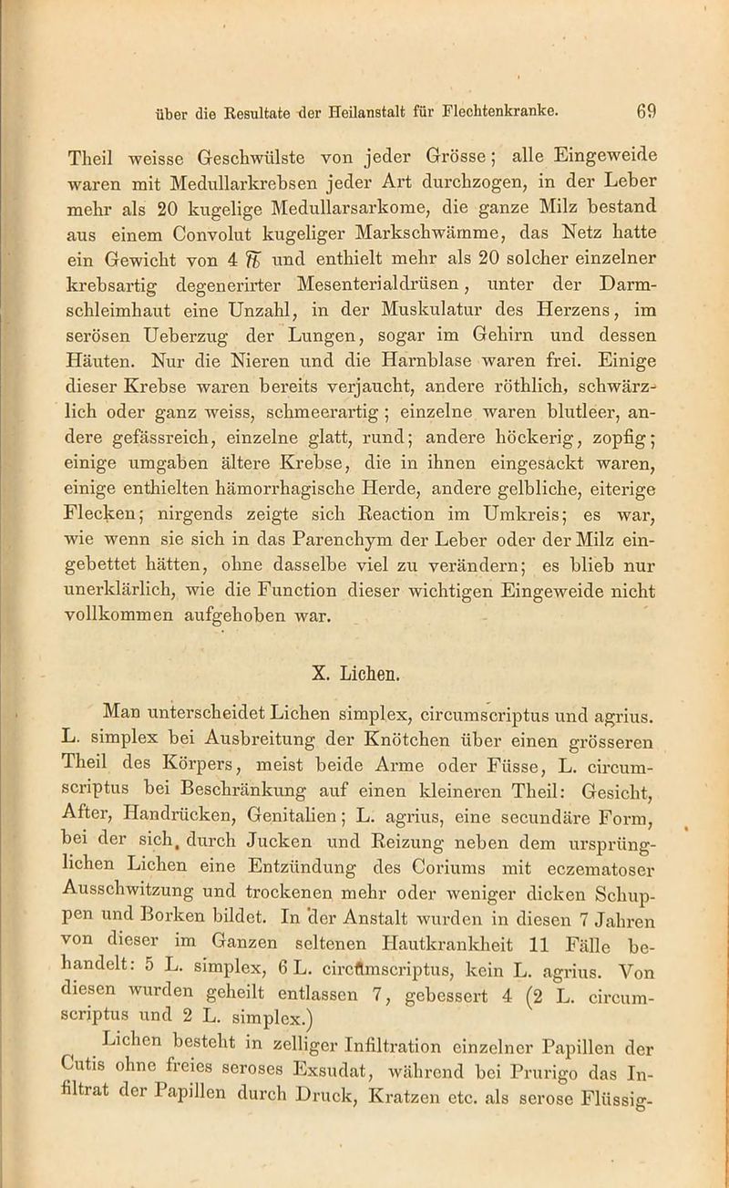 Theil weisse Geschwülste von jeder Grösse; alle Eingeweide waren mit Medullarkrebsen jeder Art durchzogen, in der Leber mehr als 20 kugelige Medullarsarkome, die ganze Milz bestand aus einem Convolut kugeliger Markschwämme, das Netz hatte ein Gewicht von 4 % ^^nd enthielt mehr als 20 solcher einzelner krebsartig degenerirter Mesenterialdrüsen, unter der Darm- schleimhaut eine Unzahl, in der Muskulatur des Herzens, im serösen Ueberzug der Lungen, sogar im Gehirn und dessen Häuten. Nur die Nieren und die Harnblase waren frei. Einige dieser Krebse waren bereits verjaucht, andere röthlich, schwärz^ lieh oder ganz weiss, schmeerartig; einzelne waren blutleer, an- dere gefässreich, einzelne glatt, rund; andere höckerig, zopfig; einige umgaben ältere Krebse, die in ihnen eingesäckt waren, einige enthielten hämorrhagische Herde, andere gelbliche, eiterige Flecken; nirgends zeigte sich Reaction im Umkreis; es war, wie wenn sie sich in das Parenchym der Leber oder der Milz ein- gebettet hätten, ohne dasselbe viel zu verändern; es blieb nur unerklärlich, wie die Function dieser wichtigen Eingeweide nicht vollkommen aufgehoben war. X. Lichen. Man unterscheidet Lichen simplex, circumscriptus und agrius. L. Simplex bei Ausbreitung der Knötchen über einen grösseren Theil des Körpers, meist beide Arme oder Füsse, L. circum- seriptus bei Beschränkung auf einen kleineren Theil: Gesicht, After, Handrücken, Genitalien; L. agrius, eine secundäre Form, bei der sich, durch Jucken und Reizung neben dem ursprüng- lichen Lichen eine Entzündung des Coriums mit eczematoser Ausschwitzung und trockenen mehr oder weniger dicken Schup- pen und Borken bildet. In 'der Anstalt wurden in diesen 7 Jahren von dieser im Ganzen seltenen Hautkrankheit 11 Fälle be- handelt: 5 L. Simplex, 6 L. circflmscriptus, kein L. agrius. Von diesen wurden geheilt entlassen 7, gebessert 4 (2 L. circum- scriptus und 2 L. Simplex.) Lichen besteht in zelliger Infiltration einzelner Papillen der Cutis ohne freies seröses Exsudat, während bei Prurigo das In- filtrat der Papillen durch Druck, Kratzen etc. als seröse Flüssig-