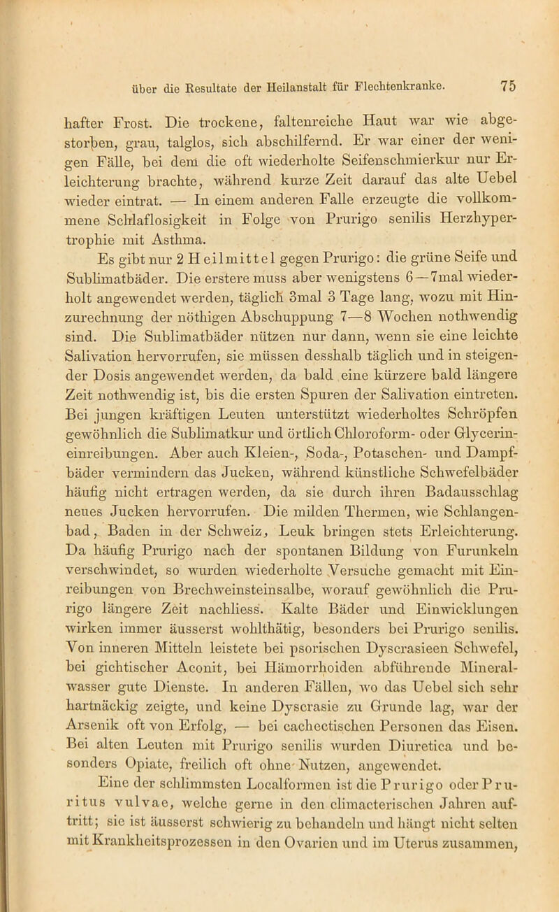 haftei’ Frost. Die trockene, faltenreicke Haut war wie abge- storjoen, grau, talglos, sieb abschilfernd. Er war einer der weni- gen Fälle, bei dem die oft wiederholte Seifenschmierkur nur Er- leichterung brachte, während kurze Zeit darauf das alte Uebel wieder eintrat. — In einem anderen Falle erzeugte die vollkom- mene Schlaflosigkeit in Folge von Prurigo senilis Herzhyper- trophie mit Asthma. Es gibt nur 2 Heilmittel gegen Prurigo: die grüne Seife und Subhmatbäder. Die erstere muss aber wenigstens 6 —7mal wieder- holt angewendet werden, täglich 3mal 3 Tage lang, wozu mit Hin- zurechnung der nöthigen Abschuppung 7—8 Wochen nothwendig sind. Die Sublimatbäder nützen nur dann, wenn sie eine leichte Salivation hervorrufen, sie müssen desshalb täglich und in steigen- der Dosis angewendet werden, da bald eine kürzere bald längere Zeit nothwendig ist, bis die ersten Spuren der Salivation eintreten. Bei jungen kräftigen Leuten unterstützt wiederholtes Schröpfen gewöhnlich die Sublimatkur und örtlich Chloroform- oder Glycerin- einreibungen. Aber auch Kleien-, Soda-, Potaschen- und Dampf- bäder vermindern das Jucken, während künstliche Schwefelbäder häufig nicht ertragen werden, da sie durch ihren Badausschlag neues Jucken hervorrufen. Die milden Thermen, wie Schlangen- bad, Baden in der Schweiz, Lenk bringen stets Erleichterung. Da häufig Prurigo nach der spontanen Bildung von Furunkeln verschwindet, so wurden wiederholte .Versuche gemacht mit Ein- reibungen von Brechweinsteinsalbe, worauf gewöhnlich die Pru- rigo längere Zeit nachliess. Kalte Bäder und Einwicklungen wirken immer äusserst wohlthätig, besonders bei Prurigo senilis. Von inneren Mitteln leistete bei psorischen Dyscrasieen Schwefel, bei gichtischer Aconit, bei Hämorrhoiden abführende Mineral- wasser gute Dienste. In anderen Fällen, wo das Uebel sich sehr hartnäckig zeigte, und keine Dyscrasie zu Grunde lag, war der Arsenik oft von Erfolg, — bei cachectischen Personen das Eisen. Bei alten Leuten mit Priu’igo senilis wurden Diuretica und be- sonders Opiate, freilich oft ohne- Nutzen, angewendet. Eine der schlimmsten Localformen ist die Prurigo oder Pru- ritus vulvae, welche gerne in den climacterischen Jahren auf- tritt; sie ist äusserst schwierig zu behandeln und hängt nicht selten mit Krankheitsprozessen in den Ovarien und im Uterus zusammen,