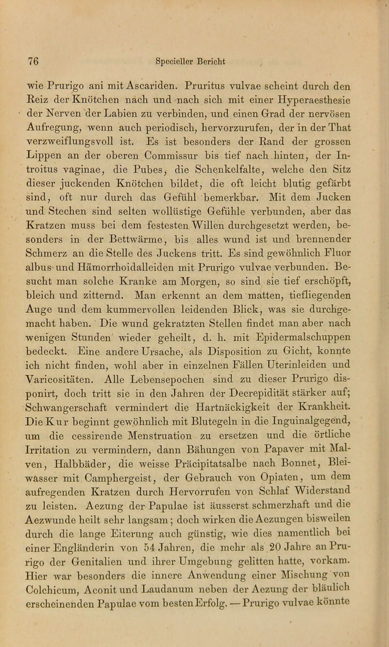 wie Prurigo aui mit Ascariden. Pruritus vulvae scheint durch den Reiz der Knötchen nach und nach sich mit einer Hyperaesthesie der Nerven 'der Labien zu verbinden, und einen Grad der nervösen Aufregung, wenn auch periodisch, hervorzurufen, der in der That verzweiflungsvoll ist. Es ist besonders der Rand der grossen Lippen an der oberen Commissur bis tief nach hinten, der In- troitus vaginae, die Pubes, die Schenkelfalte, welche den Sitz dieser juckenden Knötchen bildet, die oft leicht blutig gefärbt sind, oft nur durch das Gefühl bemerkbar. Mit dem Jucken und Stechen sind selten wollüstige Gefühle verbunden, aber das Kratzen muss bei dem festesten Willen durchgesetzt werden, be- sonders in der Bettwärme, bis alles wund ist und brennender Schmerz an die Stelle des Juckens tritt. Es sind gewöhnlich Fluor albus- und Hämorrhoidalleiden mit Prurigo vulvae verbunden. Be- sucht man solche Kranke am Morgen, so sind sie tief erschöpft, bleich und zitternd. Man erkennt an dem matten, tiefliegenden Auge und dem kummervollen leidenden Blick, was sie durchge- macht haben. Die wund gekratzten Stellen findet man aber nach wenigen Stunden wieder geheilt, d. h. mit Epidermalschuppen bedeckt. Eine andere Ursache, als Disposition zu Gicht, konnte ich nicht finden, wohl aber in einzelnen Fällen Uterinleiden und Varicositäten. Alle Lebensepochen sind zu dieser Prurigo dis- ponirt, doch tritt sie in den Jahren der Decrepidität stärker auf; Schwangerschaft vermindert die Hartnäckigkeit der Krankheit. Die Kur beginnt gewöhnlich mit Blutegeln in die Inguinalgegend, um die cessirende Menstruation zu ersetzen und die örtliche Irritation zu vermindern, dann Bähungen von Papaver mit Mal- ven, Halbbäder, die weisse Präcipitatsalbe nach Bonnet, Blei- wässer mit Camphergeist, der Gebrauch von Opiaten, um dem aufregenden Kratzen durch Hervorrufen von Schlaf Widerstand zu leisten. Aezung der Papulae ist äusserst schmerzhaft und die Aezwunde heilt sehr langsam; doch wirken die Aezungen bisweilen durch die lange Eiterung auch günstig, wie dies namentlich bei einer Engländerin von 54 Jahren, die mehr als 20 Jahre an Pru- rigo der Genitalien und ihrer Umgebung gelitten hatte, vorkam. Hier war besonders die innere Anwendung einer Mischung von Colchicum, Aconit und Laudanum neben der Aezung der bläulich erscheinenden Papulae vom besten Erfolg. — Prurigo vulvae könnte