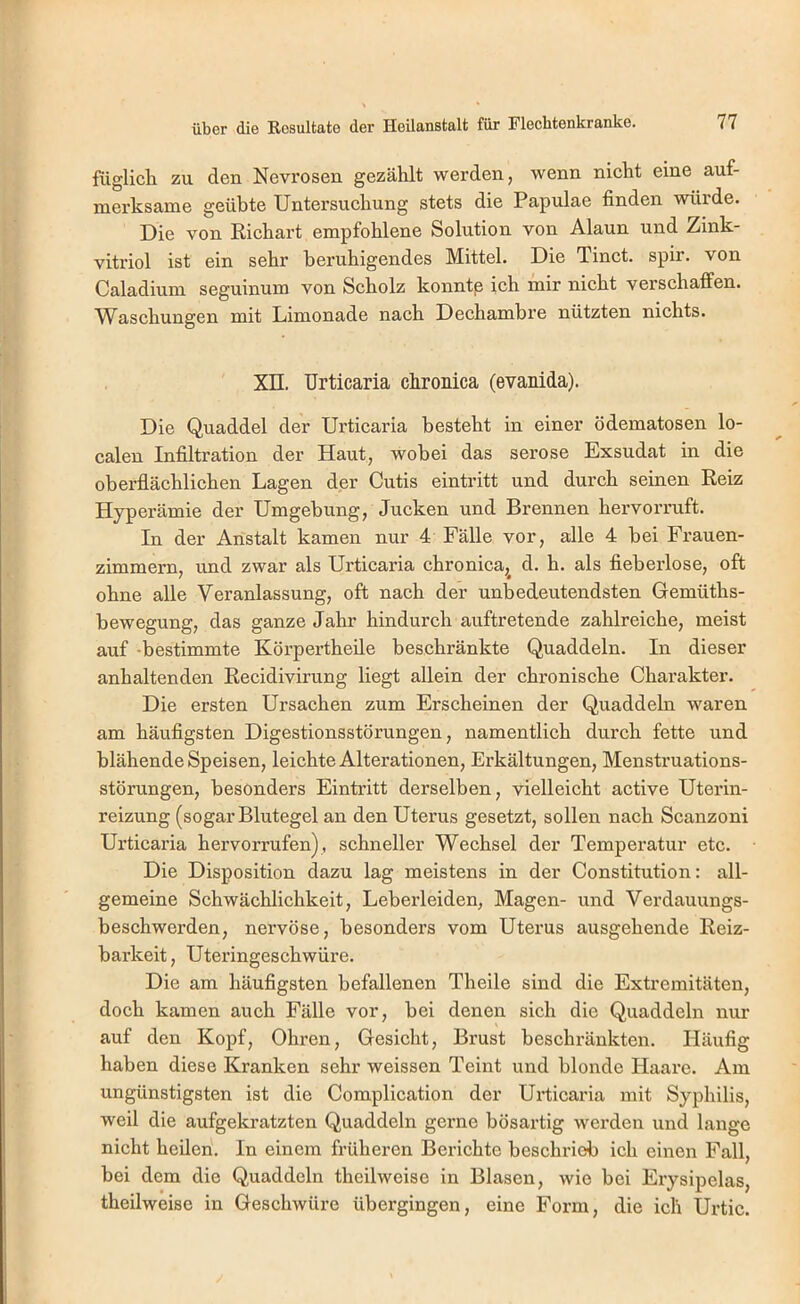 füglich zu den Nevrosen gezählt werden, wenn nicht eine auf- merksame geübte Untersuchung stets die Papulae finden würde. Die von Richart empfohlene Solution von Alaun und Zink- vitriol ist ein sehr beruhigendes Mittel. Die Tinct. spir. von Caladium seguinum von Scholz konntp ich mir nicht verschaffen. Waschungen mit Limonade nach Dechambre nützten nichts. Xn. Urticaria chronica (evanida). Die Quaddel der Urticaria besteht in einer ödematosen lo- calen Infiltration der Haut, wobei das seröse Exsudat in die oberflächlichen Lagen der Cutis eintritt und durch seinen Reiz Hyperämie der Umgebung, Jucken und Brennen hervorruft. In der Anstalt kamen nur 4 Fälle vor, alle 4 bei Frauen- zimmern, und zwar als Urticaria chronica,^ d. h. als fieberlose, oft ohne alle Veranlassung, oft nach der unbedeutendsten Gemüths- bewegung, das ganze Jahr hindurch auftretende zahlreiche, meist auf -bestimmte Körpertheile beschränkte Quaddeln. In dieser anhaltenden Recidivirung liegt allein der chronische Charakter. Die ersten Ursachen zum Erscheinen der Quaddehi waren am häufigsten Digestionsstörungen, namentlich durch fette und blähende Speisen, leichte Alterationen, Erkältungen, Menstruations- störungen, besonders Eintritt derselben, vielleicht active Uterin- reizung (sogar Blutegel an den Uterus gesetzt, sollen nach Scanzoni Urticaria hervorrufen), schneller Wechsel der Temperatur etc. Die Disposition dazu lag meistens in der Constitution: all- gemeine Schwächlichkeit, Leberleiden, Magen- und Verdauungs- beschwerden, nervöse, besonders vom Uterus ausgehende Reiz- barkeit , Uteringeschwüre. Die am häufigsten befallenen Theile sind die Extremitäten, doch kamen auch Fälle vor, bei denen sich die Quaddeln nur auf den Kopf, Ohren, Gesicht, Brust beschränkten. Häufig haben diese Kranken sehr weissen Teint und blonde Haare. Am ungünstigsten ist die Complication der Urticaria mit Syphilis, weil die aufgekratzten Quaddeln gerne bösartig werden und lange nicht heilen. In einem früheren Berichte beschrieb ich einen Fall, bei dem die Quaddeln theilweise in Blasen, wie bei Ery sipelas, theilweise in Geschwüre übergingen, eine Form, die ich Urtic.