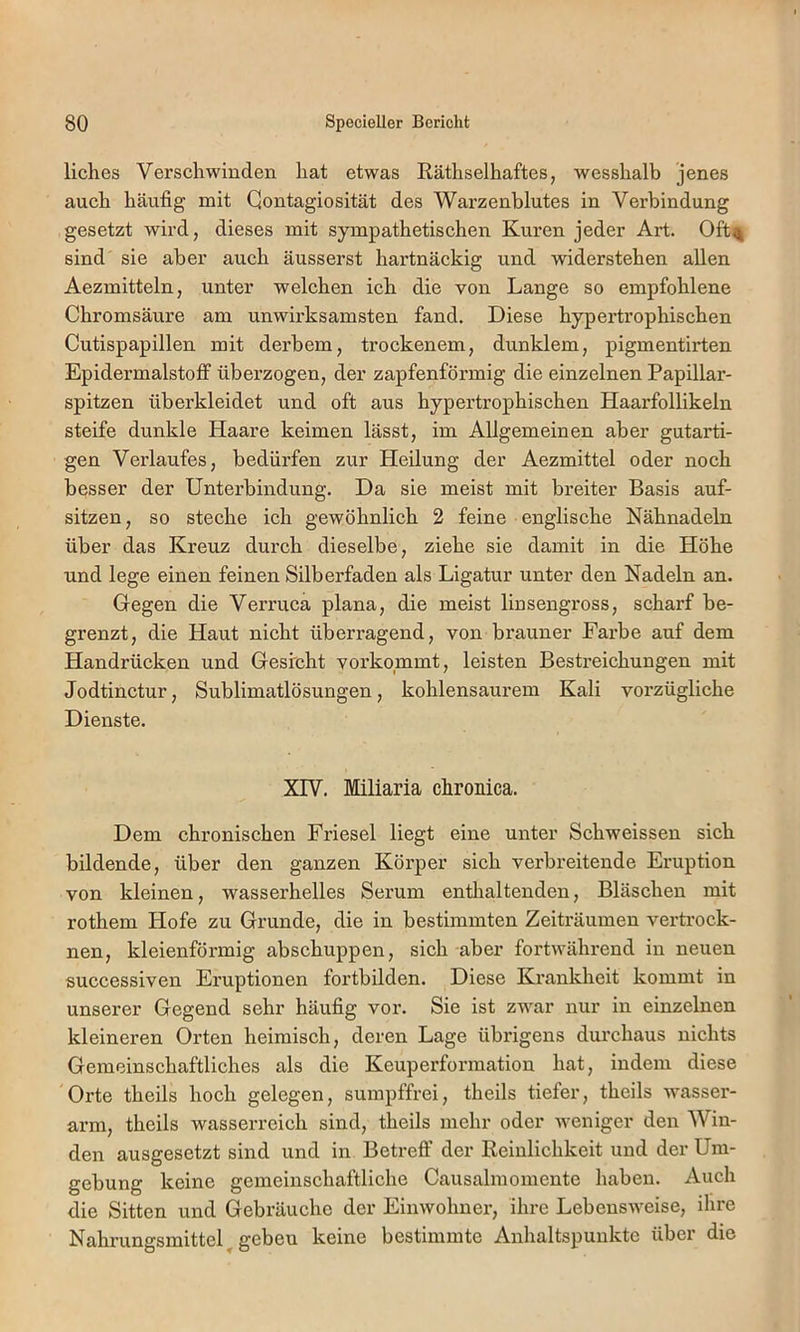 liches Verschwinden hat etwas Räthselhaftes, wesshalb jenes auch häufig mit Qontagiosität des Warzenblutes in Verbindung gesetzt wird, dieses mit sympathetischen Kuren jeder Art. Oft% sind sie aber auch äusserst hartnäckig und widerstehen allen Aezmitteln, unter welchen ich die von Lange so empfohlene Chromsäure am unwirksamsten fand. Diese hypertrophischen Cutispapillen mit derbem, trockenem, dunklem, pigmentirten Epidermalstoff überzogen, der zapfenförmig die einzelnen Papillar- spitzen überkleidet und oft aus hypertrophischen Haarfollikeln steife dunkle Haare keimen lässt, im Allgemeinen aber gutarti- gen Verlaufes, bedürfen zur Heilung der Aezmittel oder noch besser der Unterbindung. Da sie meist mit breiter Basis auf- sitzen, so steche ich gewöhnlich 2 feine englische Nähnadeln über das Kreuz durch dieselbe, ziehe sie damit in die Höhe und lege einen feinen Silberfaden als Ligatur unter den Nadeln an. Gegen die Verruca plana, die meist linsengross, scharf be- grenzt, die Haut nicht überragend, von brauner Farbe auf dem Handrücken und Gesicht vorkommt, leisten Bestreichungen mit Jodtinctur, Sublimatlösungen, kohlensaurem Kali vorzügliche Dienste. Xrv. Miliaria chronica. Dem chronischen Friesei liegt eine unter Schweissen sich bildende, über den ganzen Körper sich verbreitende Eruption von kleinen, wasserhelles Serum entlialtenden, Bläschen mit rothem Hofe zu Grunde, die in bestimmten Zeiti-äumen vertrock- nen, kleienförmig abschuppen, sich aber fortwährend in neuen successiven Eruptionen fortbilden. Diese Krankheit kommt in unserer Gegend sehr häufig vor. Sie ist zwar nur in einzelnen kleineren Orten heimisch, deren Lage übrigens durchaus nichts Gemeinschaftliches als die Keuperformation hat, indem diese Orte theils hoch gelegen, sumpffrei, theils tiefer, theils wasser- arm, theils wasserreich sind, theils mehr oder weniger den Win- den ausgesetzt sind und in Betreff der Reinlichkeit und der Um- gebung keine gemeinschaftliche Causalmomente haben. Auch die Sitten und Gebräuche der Einwohner, ihre Lebensweise, ihre Nahrungsmittel^geben keine bestimmte Anhaltspunkte über die
