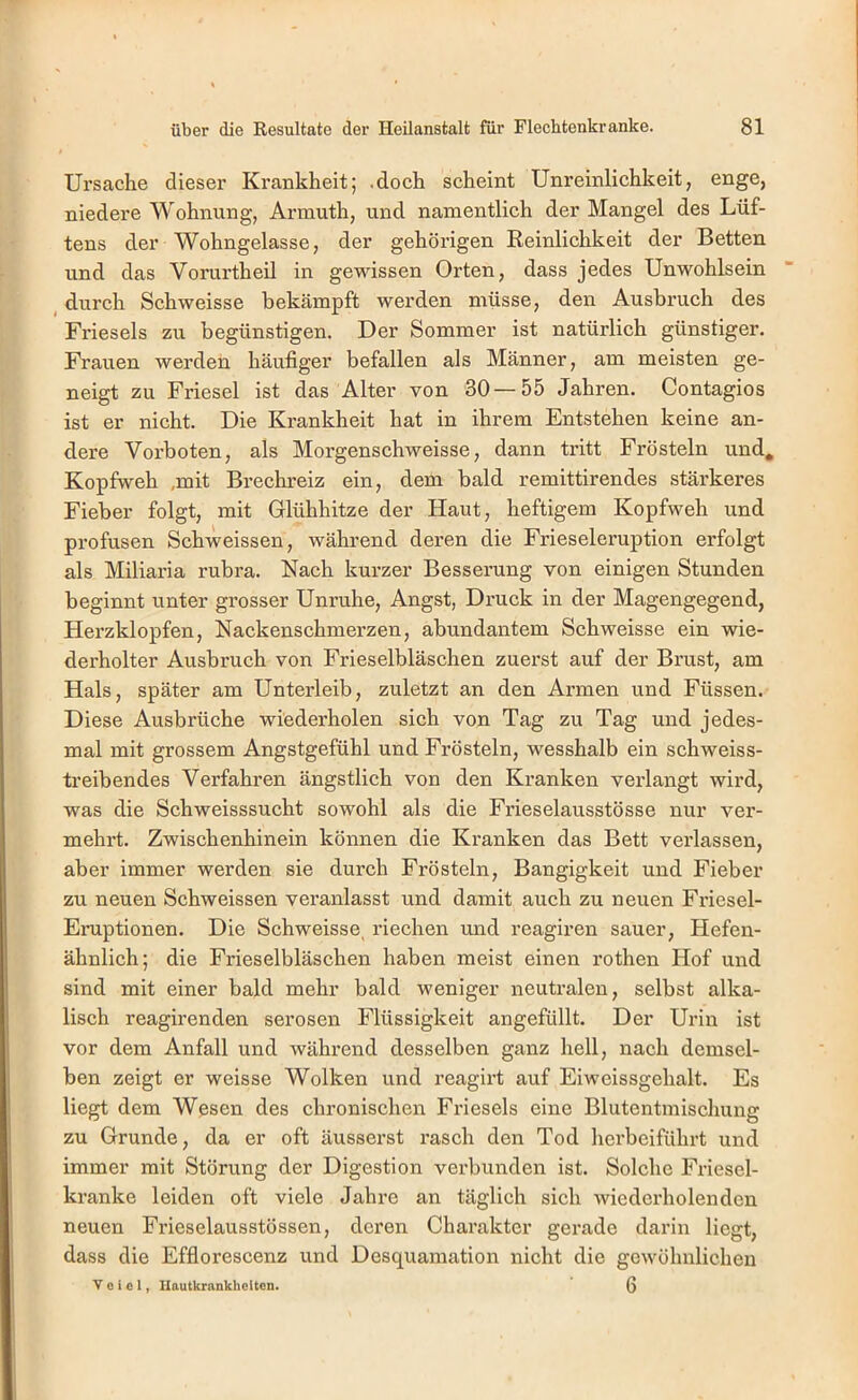 Ursache dieser Krankheit; .doch scheint Unreinlichkeit, enge, niedere Wohnung, Armuth, und namentlich der Mangel des Lüf- tens der Wohngelasse, der gehörigen Reinlichkeit der Betten und das Vorurtheil in gewissen Orten, dass jedes Unwohlsein , durch Schweisse bekämpft werden müsse, den Ausbruch des Frieseis zu begünstigen. Der Sommer ist natürlich günstiger. Frauen werden häufiger befallen als Männer, am meisten ge- neigt zu Friesei ist das Alter von 30—55 Jahren. Contagios ist er nicht. Die Krankheit hat in ihrem Entstehen keine an- dere Vorboten, als Morgenschweisse, dann tritt Frösteln und, Kopfweh ,mit Brechreiz ein, dem bald remittirendes stärkeres Fieber folgt, mit Glühhitze der Haut, heftigem Kopfweh und profusen Schweissen, während deren die Frieseieruption erfolgt als Miliaria rubra. Nach kurzer Besserung von einigen Stunden beginnt unter grosser Unruhe, Angst, Druck in der Magengegend, Herzklopfen, Nackenschmerzen, abundantem Schweisse ein wie- derholter Ausbruch von Frieselbläschen zuerst auf der Brust, am Hals, später am Unterleib, zuletzt an den Armen und Füssen. Diese Ausbrüche wiederholen sich von Tag zu Tag und jedes- mal mit grossem Angstgefühl und Frösteln, wesshalb ein schweiss- treibendes Verfahren ängstlich von den Kranken verlangt wird, was die Sch weisssucht sowohl als die Frieselausstösse nur ver- mehrt. Zwischenhinein können die Kranken das Bett verlassen, aber immer werden sie durch Frösteln, Bangigkeit und Fieber zu neuen Schweissen veranlasst und damit auch zu neuen Friesei- Eruptionen. Die Schweisse, riechen imd reagiren sauer, Hefen- ähnlich; die Frieselbläschen haben meist einen rothen Hof und sind mit einer bald mehr bald weniger neutralen, selbst alka- lisch reagirenden serösen Flüssigkeit angefüllt. Der Urin ist vor dem Anfall und während desselben ganz hell, nach demsel- ben zeigt er weisse Wolken und reagirt auf Eiweissgehalt. Es liegt dem Wesen des chronischen Frieseis eine Blutentmischung zu Grunde, da er oft äusserst rasch den Tod herbeiführt und immer mit Störung der Digestion verbunden ist. Solche Friesel- kranke leiden oft viele Jahre an täglich sich wiedei'holenden neuen Frieselausstössen, deren Charakter gerade darin liegt, dass die Efflorescenz und Desquamation nicht die gewöhnlichen V 0 i c 1, Hautkrankheiten. 6