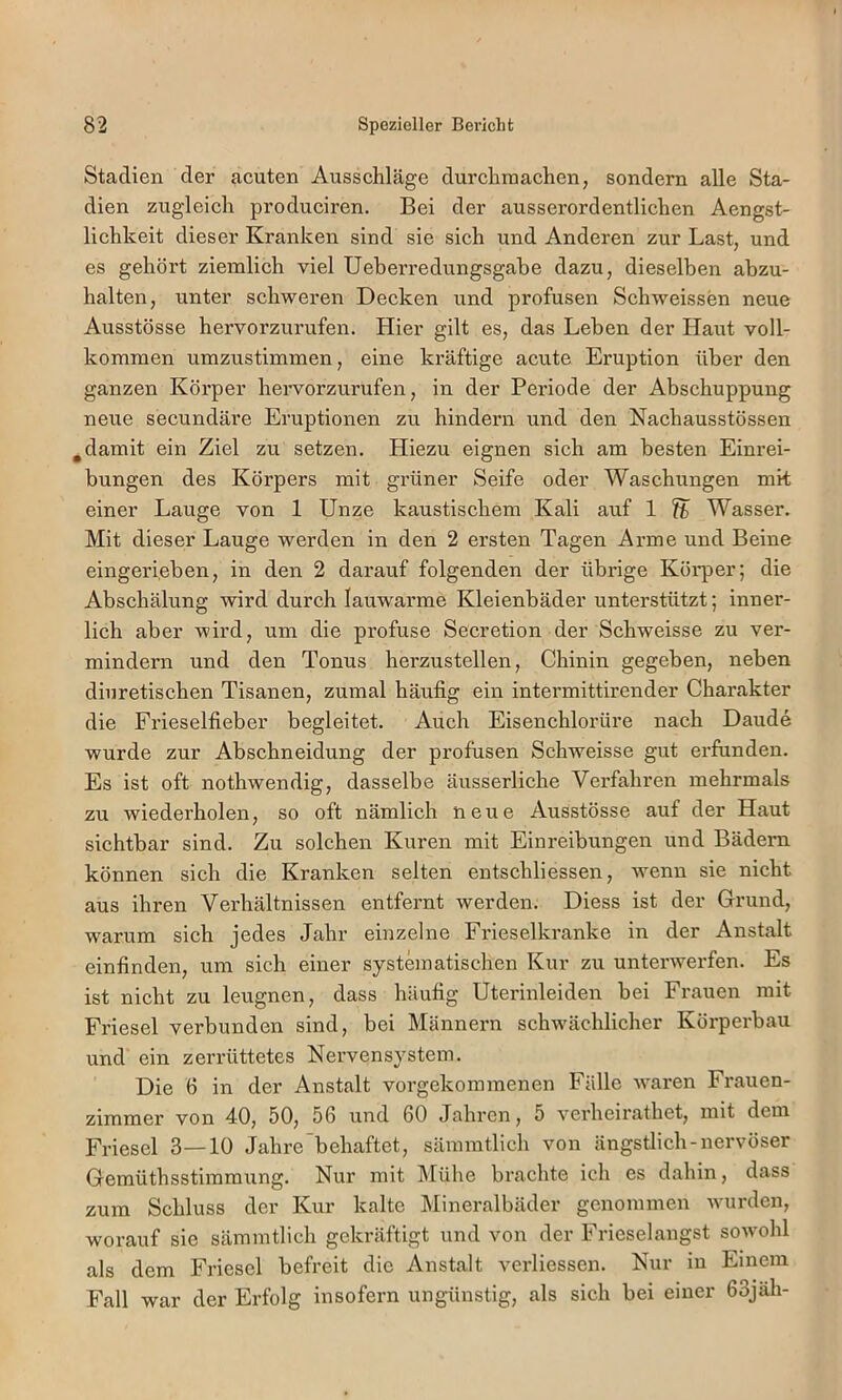 Stadien der acuten Ausschläge durchraachen, sondern alle Sta- dien zugleich produciren. Bei der ausserordentlichen Aengst- lichkeit dieser Kranken sind sie sich und Anderen zur Last, und es gehört ziemlich viel Ueberredungsgabe dazu, dieselben abzu- halten, unter schweren Decken und profusen Schweissen neue Ausstösse hervorzurufen. Hier gilt es, das Leben der Haut voll- kommen umzustimmen, eine kräftige acute Eruption über den ganzen Körper hervorzurufen, in der Periode der Abschuppung neue secundäre Eruptionen zu hindern und den Nachausstössen ^damit ein Ziel zu setzen. Hiezu eignen sich am besten Einrei- bungen des Körpers mit grüner Seife oder Waschungen mk einer Lauge von 1 Unze kaustischem Kali auf 1 fb Wasser. Mit dieser Lauge werden in den 2 ersten Tagen Arme und Beine eingerieben, in den 2 darauf folgenden der übrige Körper; die Abschälung wird durch lauwai’me Kleienbäder unterstützt; inner- lich aber wird, um die profuse Secretion der Schweisse zu ver- mindern und den Tonus herzustellen, Chinin gegeben, neben diuretischen Tisanen, zumal häufig ein intermittirender Charakter die Frieselfieber begleitet. Auch Eisenchlorüre nach Daude wurde zur Abschneidung der profusen Schweisse gut erfunden. Es ist oft nothwendig, dasselbe äusserliche Verfahren mehrmals zu wiederholen, so oft nämlich neue Ausstösse auf der Haut sichtbar sind. Zu solchen Kuren mit Einreibungen und Bädern können sich die Kranken selten entschliessen, wenn sie nicht aus ihren Verhältnissen entfernt werden. Diess ist der Crund, warum sich jedes Jahr einzelne Frieselkranke in der Anstalt einfinden, um sich einer systematischen Kur zu unterwerfen. Es ist nicht zu leugnen, dass häufig Uterinleiden bei Frauen mit Friesei verbunden sind, bei Männern schwächlicher Körperbau und ein zerrüttetes Nervensystem. Die 6 in der Anstalt voi’gekommenen Fälle waren Frauen- zimmer von 40, 50, 56 und 60 Jahren, 5 verheirathet, mit dem Friesei 3—10 Jahre'behaftet, sämmtlich von ängstlich-nervöser Gemüthsstimmung. Nur mit Mühe brachte ich es dahin, dass zum Schluss der Kur kalte Mineralbäder genommen wurden, worauf sie sämmtlich gekräftigt und von der Frieselangst sowohl als dem Friesei befreit die Anstalt verliessen. Nur in Einem Fall war der Erfolg insofern ungünstig, als sich bei einer 63jäh-