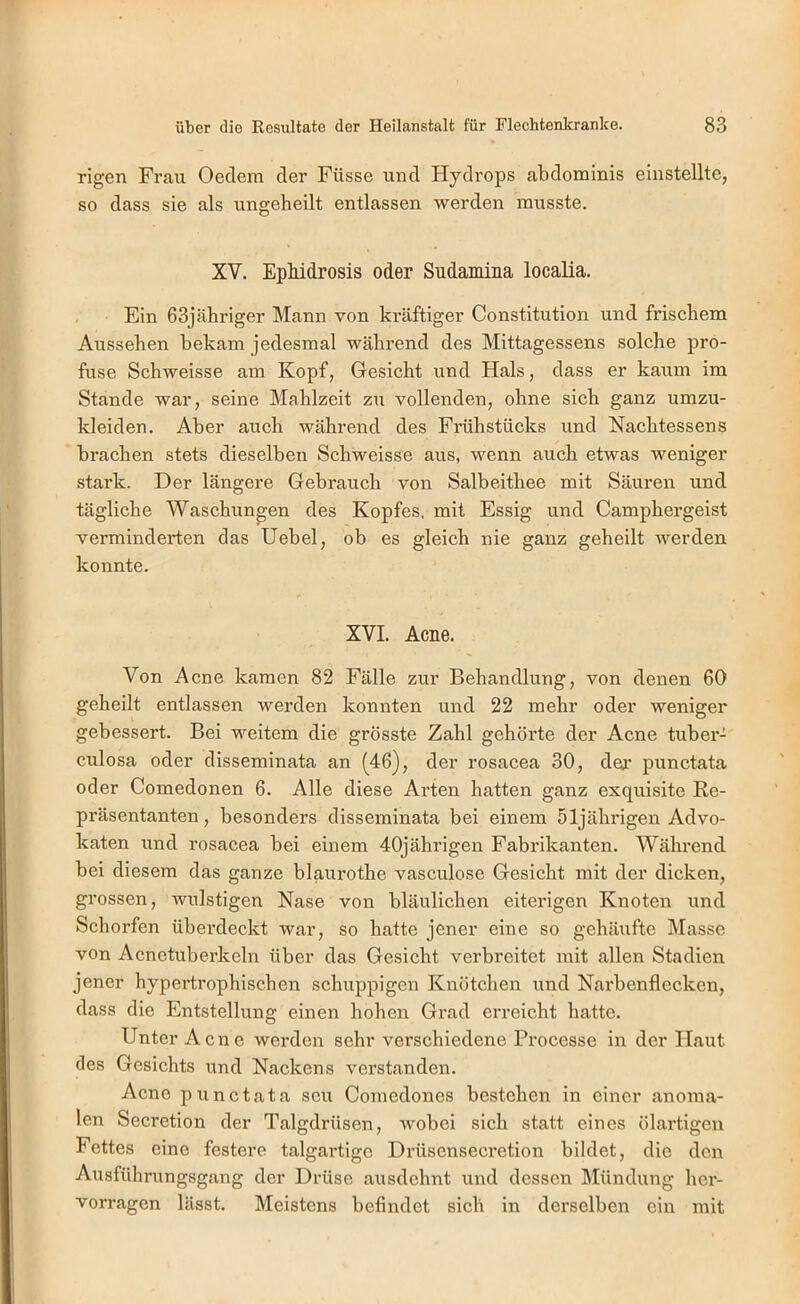 rigen Frau Oedem der Füsse und Hydrops abdominis einstellte, so dass sie als ungeheilt entlassen werden musste. XV. EpMdrosis oder Sudamina localia. , Ein 63jcäbriger Mann von kräftiger Constitution und friscbem Aussehen bekam jedesmal während des Mittagessens solche pro- fuse Schweisse am Kopf, Gesicht und Hals, dass er kaum im Stande war, seine Mahlzeit zu vollenden, ohne sich ganz umzu- kleiden. Aber auch während des Frühstücks und Nachtessens brachen stets dieselben Schweisse aus, wenn auch etwas weniger stark. Der längere Gebrauch von Salbeithee mit Säuren und tägliche Waschungen des Kopfes, mit Essig und Camphergeist verminderten das Hebel, ob es gleich nie ganz geheilt werden konnte. XVI. Acne. Von Acne kamen 82 Fälle zur Behandlung, von denen 60 geheilt entlassen werden konnten und 22 mehr oder weniger gebessert. Bei weitem die grösste Zahl gehörte der Acne tuber- culosa oder disseminata an (46), der rosacea 30, dej.’ punctata oder Comedonen 6. Alle diese Arten hatten ganz exquisite Re- präsentanten , besonders disseminata bei einem 51jährigen Advo- katen und rosacea bei einem 40jährigen Fabrikanten. Während bei diesem das ganze blaurothe vasculose Gesicht mit der dicken, grossen, wulstigen Nase von bläulichen eiterigen Knoten und Schorfen überdeckt war, so hatte jener eine so gehäixfte Masse von Acnetuberkeln über das Gesicht verbreitet mit allen Stadien jener hypertrophischen schuppigen Knötchen und Narbenflecken, dass die Entstellung einen hohen Grad erreicht hatte. Unter Acne werden sehr verschiedene Processe in der Haut des Gesichts und Nackens verstanden. Acne punctata scu Comedones bestehen in einer anoma- len Secretion der Talgdrüsen, wobei sich statt eines ölartigen Fettes eine festere talgartige Drüsensecretion bildet, die den Ausführungsgang der Drüse ausdehnt und dessen IMündung her- vorragen lässt. Meistens befindet sich in derselben ein mit