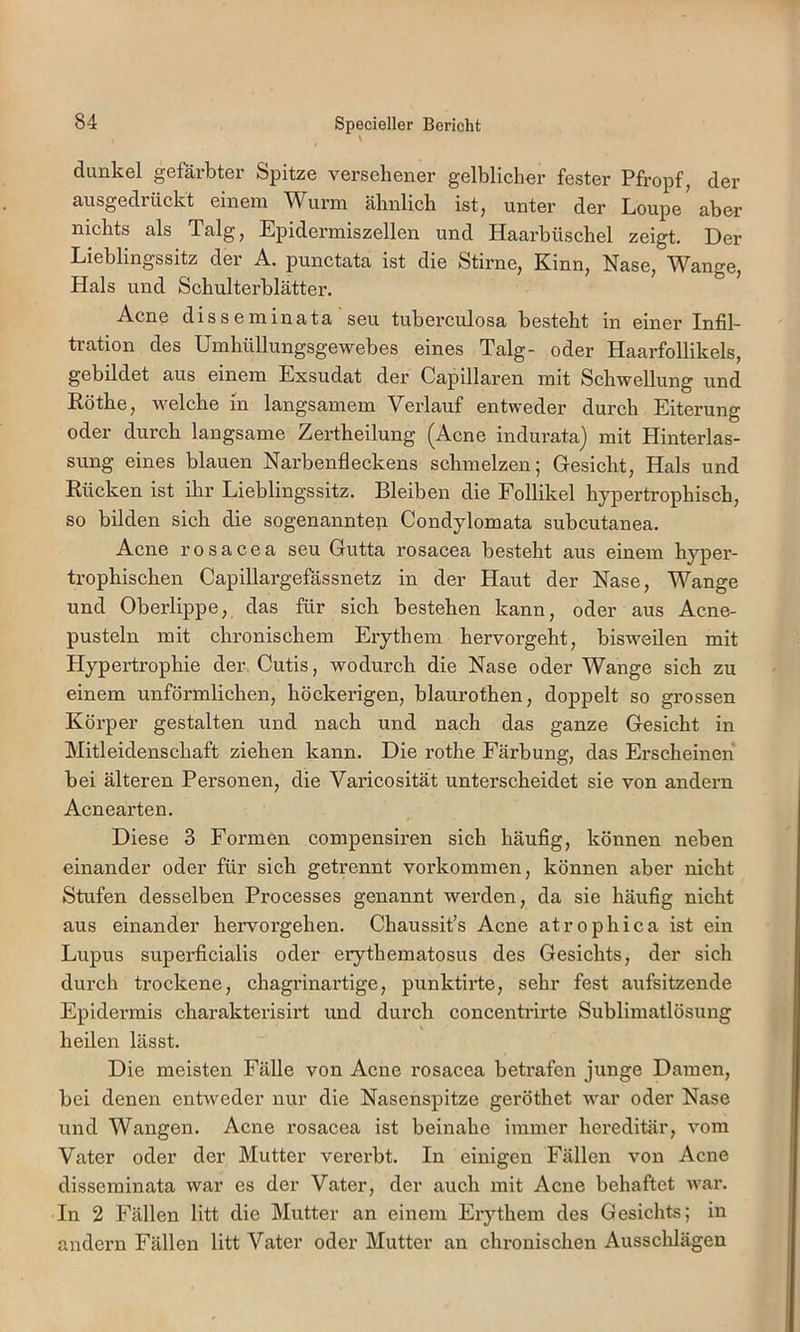 dunkel gefärbter Spitze versehener gelblicher fester Pfropf, der ausgedrückt einem Wurm ähnlich ist, unter der Loupe'aber nichts als Talg, Epidermiszellen und Haarbüschel zeigt. Der Lieblingssitz der A. punctata ist die Stirne, Kinn, Nase, 'V^^ange, Hals und Schulterblätter. Acne disseminata seu tuberculosa besteht in einer Infil- tration des Umhüllungsgewebes eines Talg- oder Haarfollikels, gebildet aus einem Exsudat der Capillaren mit Schwellung und Eöthe, welche in langsamem Verlauf entweder durch Eiterung oder durch langsame Zertheilung (Acne indurata) mit Hinterlas- sung eines blauen Narbenfleckens schmelzen; Gresicht, Hals und Rücken ist ihr Lieblingssitz. Bleiben die Follikel hypertrophisch, so bilden sich die sogenannten Condylomata subcutanea. Acne rosacea seu Gutta rosacea besteht aus einem hyper- trophischen Capillargefässnetz in der Haut der Nase, Wange und Oberlippe, das für sich bestehen kann, oder aus Acne- pusteln mit chronischem Erythem hervorgeht, bisweilen mit Hypertrophie der. Cutis, wodurch die Nase oder Wange sich zu einem unförmlichen, höckerigen, blaurothen, doppelt so grossen Körper gestalten und nach und nach das ganze Gesicht in Mitleidenschaft ziehen kann. Die rothe Färbung, das Erscheinen bei älteren Personen, die Varicosität unterscheidet sie von andern Acnearten. Diese 3 Formen compensiren sich häufig, können neben einander oder für sich getrennt Vorkommen, können aber nicht Stufen desselben Processes genannt werden, da sie häufig nicht aus einander hervorgehen. Chaussit’s Acne atrophica ist ein Lupus superficialis oder erythematosus des Gesichts, der sich durch trockene, chagrinartige, punktirte, sehr fest aufsitzende Epidermis charakterisirt und durch concentrirte Sublimatlösung heilen lässt. Die meisten Fälle von Acne rosacea betrafen junge Damen, bei denen entweder nur die Nasenspitze geröthet war oder Nase und Wangen. Acne rosacea ist beinahe immer hereditär, vom Vater oder der Mutter vererbt. In einigen Fällen von Acne disseminata war es der Vater, der auch mit Acne behaftet war. In 2 Fällen litt die Mutter an einem Erythem des Gesichts; in andern Fällen litt Vater oder Mutter an chronischen Ausschlägen