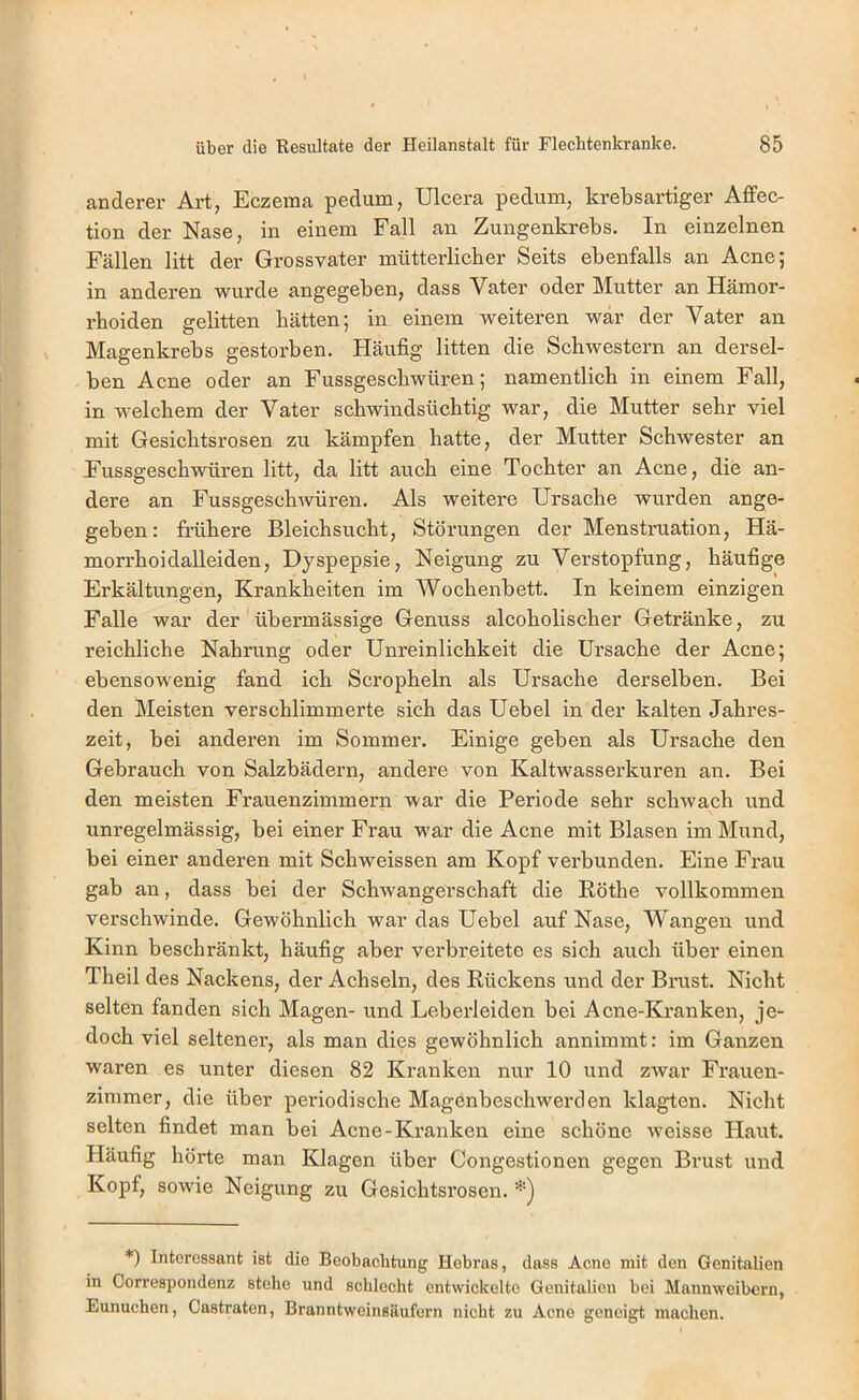 anderer Art, Eczema pedum, Ulcera pedum, krebsartiger Affec- tion der Nase, in einem Fall an Zungenkrebs. In einzelnen Fällen litt der Grossvater mütterlicher Seits ebenfalls an Acne; in anderen wurde angegeben, dass Vater oder Mutter an Hämor- rhoiden gelitten hätten; in einem weiteren war der Vater an Magenkrebs gestorben. Häufig litten die Schwestern an dersel- ben Acne oder an Fussgeschwüren; namentlich in einem Fall, in welchem der Vater schwindsüchtig war, die Mutter sehr viel mit Gesichtsrosen zu kämpfen hatte, der Mutter Schwester an Fussgeschwüren litt, da litt auch eine Tochter an Acne, die an- dere an Fussgeschwüren. Als weitere Ursache wurden ange- geben: frühere Bleichsucht, Störungen der Menstruation, Hä- morrhoidalleiden, Dyspepsie, Neigung zu Verstopfung, häufige Erkältungen, Krankheiten im Wochenbett. In keinem einzigen Falle war der übermässige Genuss alcoholischer Getränke, zu reichliche Nahrung oder Unreinlichkeit die Ursache der Acne; ebensowenig fand ich Scropheln als Ursache derselben. Bei den Meisten verschlimmerte sich das Uebel in der kalten Jahres- zeit, bei anderen im Sommer. Einige geben als Ursache den Gebrauch von Salzbädern, andere von Kaltwasserkuren an. Bei den meisten Frauenzimmern war die Periode sehr schwach und unregelmässig, bei einer Frau war die Acne mit Blasen im Mund, bei einer anderen mit Schweissen am Kopf verbunden. Eine Frau gab an, dass bei der Schwangerschaft die Röthe vollkommen verschwinde. Gewöhnlich war das Uebel auf Nase, Wangen und Kinn beschränkt, häufig aber verbreitete es sich auch über einen Theil des Nackens, der Achseln, des Rückens und der Bimst. Nicht selten fanden sich Magen- und Leberleiden bei Acne-Kranken, je- doch viel seltener, als man dies gewöhnlich annimmt: im Ganzen waren es unter diesen 82 Kranken nur 10 und zwar Fi'auen- zinimer, die über periodische Magenbeschwerden klagten. Nicht selten findet man bei Acne-Kranken eine schöne weisse Haut. Häufig hörte man Klagen über Congestionen gegen Brust und Kopf, sowie Neigung zu Gesichtsrosen. *) Interessant ist die Beobachtung Hebras, dass Acne mit den Genitalien in Correspondenz stehe und schlecht entwickelte Genitalien bei Mannweibern, Eunuchen, Castraten, Branntweinsäufern nicht zu Acne geneigt machen.