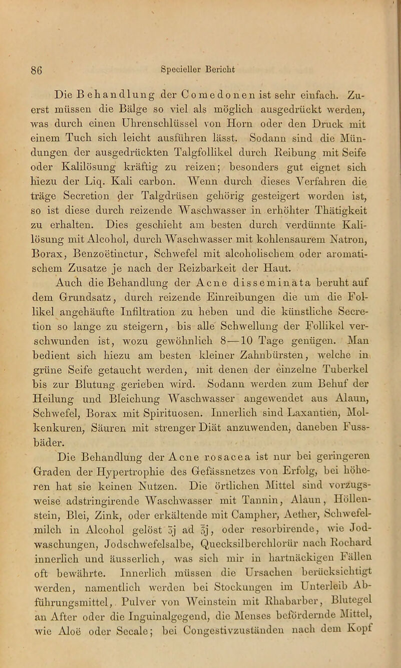 Die Behandlung der Comedonenist sehr einfach. Zu- erst müssen die Bälge so viel als möglich ausgedrückt werden, was durch einen Uhrenschlüssel von Horn oder den Druck mit einem Tuch sich leicht ausführen lässt. Sodann sind die Mün- dungen der ausgedrückten Talgfollikel durch Reibung mit Seife oder Kalilösung kräftig zu reizen; besonders gut eignet sich hiezu der Liq. Kali carbon. Wenn durch dieses Verfahren die träge Secretion ^er Talgdrüsen gehörig gesteigert worden ist, so ist diese durch reizende Waschwasser in erhöhter Thätigkeit zu erhalten. Dies geschieht am besten durch verdünnte Kali- lösung mit Alcohol, durch Waschwasser mit kohlensaurem Natron, Borax, Benzoetinctur, Schwefel mit alcoholischem oder aromati- schem Zusatze je nach der Reizbarkeit der Haut. Auch die Behandlung der Acne disseminata beruht auf dem Grundsatz, durch reizende Eini’eibungen die um die Fol- likel angehäufte Infiltration zu heben und die künstliche Secre- tion so lange zu steigern, bis alle Schwellung der Follikel ver- schwunden ist, wozu gewöhnlich 8 —10 Tage genügen. Man bedient sich hiezu am besten kleiner Zahnbürsten, welche in grüne Seife getaucht werden, mit denen der einzelne Tuberkel bis zur Blutung gerieben wird. Sodann werden zum Behuf der Heilung und Bleichung Waschwasser angewendet aus Alaun, Schwefel, Borax mit Spirituosen. Innerlich sind Laxantien, Mol- kenkuren, Säuren mit strenger Diät anzuwenden, daneben Fuss- bäder. Die Behandlung der Acne rosacea ist nur bei geinngereu Graden der Hypertrophie des Gefässnetzes von Erfolg, bei höhe- ren hat sie keinen Nutzen. Die örtlichen Mittel sind vorzugs- weise adstringirende Waschwasser mit Tannin, Alaun, Höllen- stein, Blei, Zink, oder erkältende mit Campher, Aether, Schwefel- milch in Alcohol gelöst 3j ad 5j, oder resorbirende, wie Jod- waschungen, Jodschwefelsalbe, Quecksilberchlorür nach Rochard innerlich und äusserlich, was sich mir in hartnäckigen Fällen oft bewährte. Innerlich müssen die Ursachen berücksichtigt werden, namentlich werden bei Stockungen iin Unterleib Ab- führungsmittel, Pulver von Weinstein mit Rhabarber, Blutegel an After oder die Inguinalgegend, die Menses befördernde Mittel, wie Aloe oder Secale; bei Congestivzustäuden nach dem Kopf