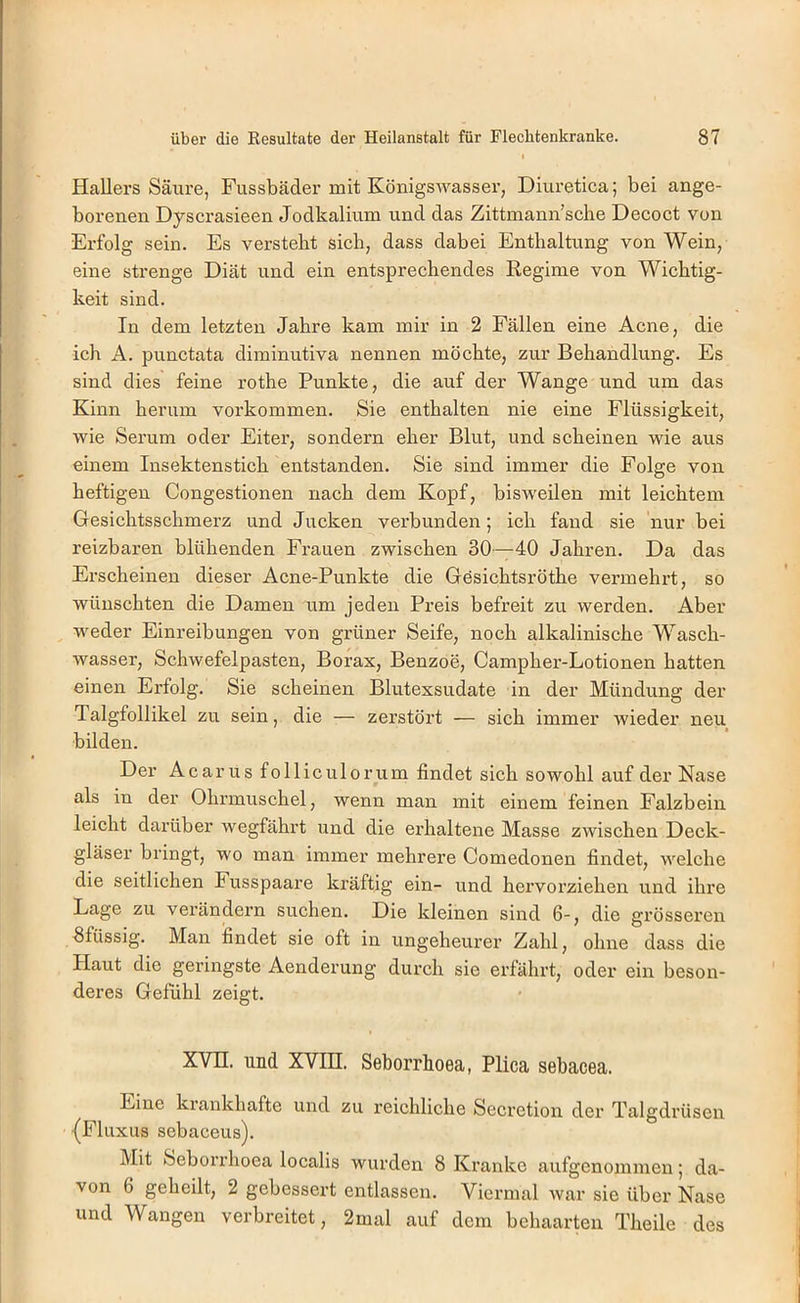 Hallers Säure, Fussbäder mit Königswasser, Diuretica; bei ange- borenen Dyscrasieen Jodkalium und das Zittmann’sclie Decoct von Erfolg sein. Es versteht sich, dass dabei Enthaltung von Wein, eine strenge Diät und ein entsprechendes Regime von Wichtig- keit sind. In dem letzten Jahre kam mir in 2 Fällen eine Acne, die ich A. punctata diminutiva nennen möchte, zur Behandlung. Es sind dies feine rothe Punkte, die auf der Wange und um das Kinn herum verkommen. Sie enthalten nie eine Flüssigkeit, wie Serum oder Eiter, sondern eher Blut, und scheinen wie aus einem Insektenstich entstanden. Sie sind immer die Folge von heftigen Congestionen nach dem Kopf, bisweilen mit leichtem Gesichtsschmerz nnd Jucken verbunden; ich fand sie nur bei reizbaren blühenden Frauen zwischen 30—40 Jahren. Da das Erscheinen dieser Acne-Punkte die Gösichtsröthe vermehrt, so wünschten die Damen um jeden Preis befreit zu werden. Aber weder Einreibungen von grüner Seife, noch alkalinische Wasch- wasser, Schwefelpasten, Borax, Benzoe, Campher-Lotionen hatten einen Erfolg. Sie scheinen Blutexsudate in der Mündung der Talgfollikel zu sein, die — zerstört — sich immer wieder neu bilden. Der A c a r u s f 011 i c u 10 r u m findet sich sowohl auf der Nase als in der Ohrmuschel, wenn man mit einem feinen Falzbein leicht darüber wegfährt und die ei’haltene Masse zwischen Deck- gläser bringt, wo man immer mehrere Comedonen findet, welche die seitlichen Fusspaare kräftig ein- und hervorziehen und ihre Lage zu verändern suchen. Die kleinen sind 6-, die grösseren fifüssig. Man findet sie oft in ungeheurer Zahl, ohne dass die Haut die geringste Aenderung durch sie erfährt, oder ein beson- deres Gefühl zeigt. XVn. und XVin. Seborrhoea, Plica sebacea. Eine krankhafte und zu reichliche Secretion der Talgdrüsen {Fluxus sebaceus). Mit Seborrhoea localis wurden 8 Kranke aufgenommen; da- von 6 geheilt, 2 gebessert entlassen. Viermal war sie über Nase und Wangen verbreitet, 2mal auf dem behaarten Theile des