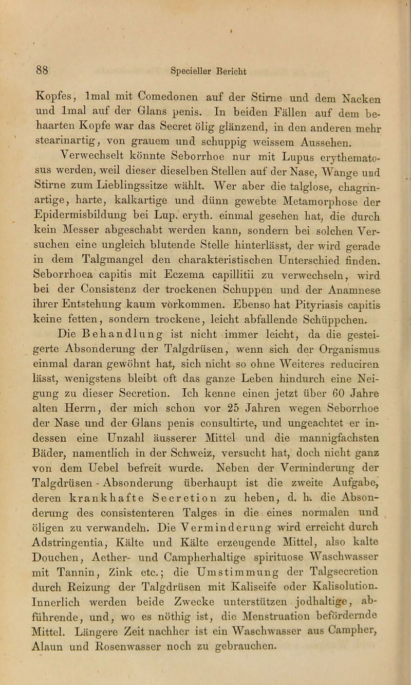 Kopfes, Imal mit Comedonen auf der Stirne und dem Nacken und Imal auf der Glans penis. In beiden Fällen auf dem be- haarten Kopfe war das Secret ölig glänzend, in den anderen mehr stearinartig, von grauem und schuppig weissem Aussehen. Verwechselt könnte Seborrhoe nur mit Lupus erythemato- sus werden, weil dieser dieselben Stellen auf der Nase, Wancfe und Stirne zum Lieblingssitze wählt. Wer aber die talglose, chagrin- artige, harte, kalkartige und dünn gewebte Metamorphose der Epidermisbildung bei Lup. eryth. einmal gesehen hat, die durch kein Messer abgeschabt werden kann, sondern bei solchen Ver- suchen eine ungleich blutende Stelle hinterlässt, der wird gerade in dem Talgmangel den charakteristischen Unterschied finden. Seborrhoea capitis mit Eczema capillitii zu verwechseln, wird bei der Consistenz der trockenen Schuppen und der Anamnese ihrer Entstehung kaum verkommen. Ebenso hat Pityriasis capitis keine fetten, sondern trockene, leicht abfallende Schüppchen. Die Behandlung ist nicht immer leicht, da die gestei- gerte Absonderung der Talgdrüsen, wenn sich der Organismus einmal daran gewöhnt hat, sich nicht so ohne Weiteres reduciren lässt, wenigstens bleibt oft das ganze Leben hindurch eine Nei- gung zu dieser Secretion. Ich kenne einen jetzt über 60 Jahre alten Herrn, der mich schon vor 25 Jahren wegen Seborrhoe der Nase und der Glans penis consultirte, und ungeachtet er in- dessen eine Unzahl äusserer Mittel und die mannigfachsten Bäder, namentlich in der Schweiz, versucht hat, doch nicht ganz von dem Uebel befreit wurde. Neben der Verminderung der Talgdrüsen - Absonderung überhaupt ist die zweite Aufgabe, deren krankhafte Secretion zu heben, d. h. die Abson- derung des consistenteren Talges in die eines normalen und öligen zu verwandeln. Die Verminderung Avird erreicht durch Adstringentia, Kälte und Kälte erzeugende Mittel, also kalte Douchen, Aether- und Campherhaltige spirituose Waschwasser mit Tannin, Zink etc.; die Umstimmung der Talgsecretion durch Reizung der Talgdrüsen mit Kaliseife oder Kalisolution. Innerlich werden beide Zwecke unterstützen jodhaltige, ab- führende, und, wo es nöthig ist, die ]\[enstruation befördernde Mittel. Längere Zelt nachher ist ein Waschwasser aus Cainpher, Alaun und Rosenwasser noch zu gebrauchen.