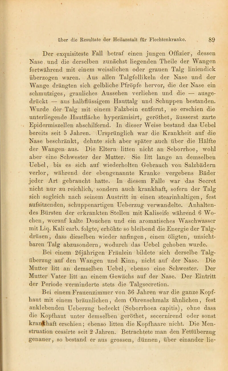 Der exquisiteste Fall betraf einen jungen Offizier, dessen Nase, und die derselben zunächst liegenden Theile der Wangen fortwährend mit einem u^eisslichen oder grauen Talg liniendick überzogen waren. Aus allen Talgfollikeln der Nase und der Wange drängten sich gelbliche Pfropfe hervor, die der Nase ein schmutziges, grauliches Aussehen verliehen und die — ausge- drückt — aus halbflüssigem Hauttalg und Schuppen bestanden. Wixrde der Talg mit einem Falzbein entfernt, so erschien die unterliegende Hautfläche hyperämisirt, geröthet, äusserst zarte Epidermiszellen abschilfemd. In dieser Weise bestand das Uebel bereits seit 5 Jahren. Ursprünglich war die Krankheit auf die Nase beschränkt, dehnte sich aber später auch über die Hälfte der Wangen aus. Die Eltern litten nicht an Seborrhoe, wohl aber eine Schwester der Mutter. Sie litt lange an demselben Uebel, bis es sich auf wiederholten Gebrauch von Salzbädern verlor, während der ebengenannte Kranke vergebens Bäder jeder Art gebraucht hatte. In diesem Falle war das Secret nicht nur zu reichlich, sondern auch krankhaft, sofern der Talg sich sogleich nach seinem Austritt in einen stearinhaltigen, fest aufsitzenden, schuppenartigen Ueberzug verwandelte. Anhalten- des Bürsten der erkrankten Stellen mit Kaliseife während 6 Wo- chen, worauf kalte Douchen und ein aromatisches Waschwasser mit Liq. Kali carb. folgte, erhöhte so bleibend die Energie der Talg- drüsen , dass dieselben wieder anfingen, einen öligten, unsicht- baren Talg abzusondern, wodurch das Uebel gehoben wurde. Bei einem 26jährigen Fräulein bildete sich derselbe Talg- überzug auf den Wangen und Kinn, nicht auf der Nase. Die Mutter litt an demselben Uebel, ebenso eine Schwester. Der Mutter Vater litt an einem Gewächs auf der Nase. Der Eintritt der Periode verminderte stets die Talgsecretion. Bei einem Frauenzimmer von 36 Jahren war die ganze Kopf- haut mit einem bräunlichen, dem Ohrenschmalz ähnlichen, fest anklebenden Ueberzug bedeckt (Seborrhoea capitis), ohne dass die Kopfhaut unter demselben geröthet, secernirend oder sonst kran^lhaft erschien; ebenso litten die Kopfhaare nicht. Die Men- struation cessirte seit 2 Jahren. Betrachtete man den Fettüberzug genauer, so bestand er aus grossen, dünnen, über einander lie-