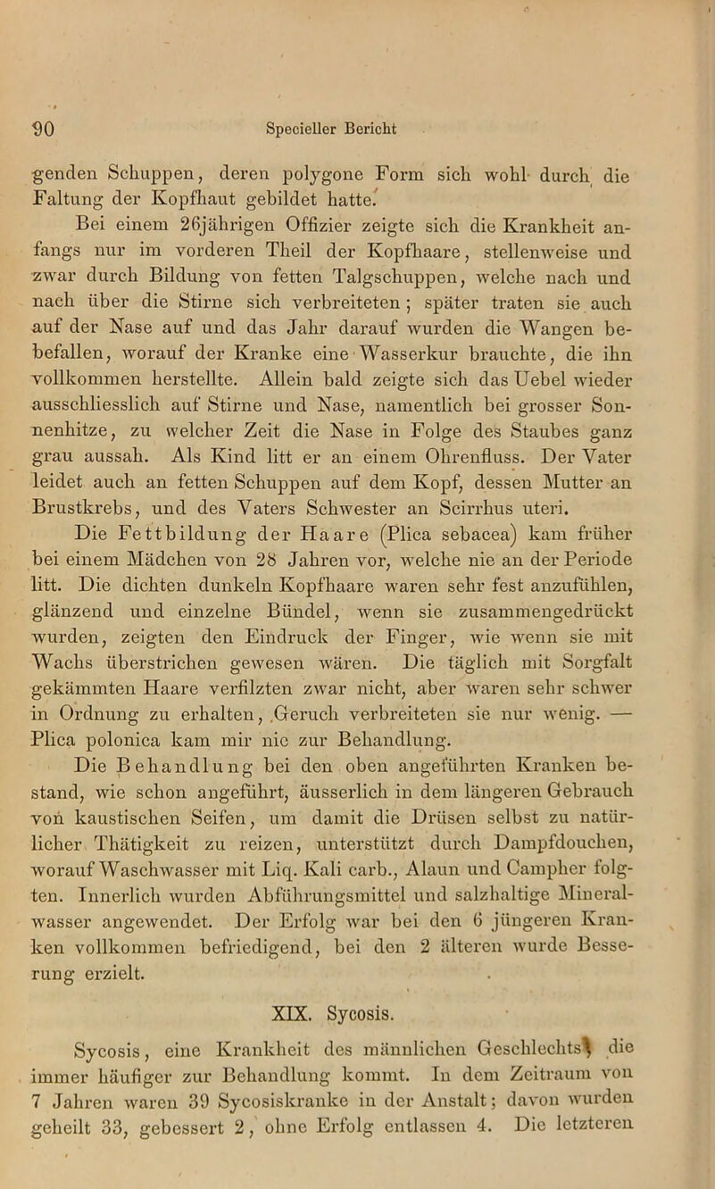 genden Schuppen, deren poljgone Form sich wohl durch die Faltung der Kopfhaut gebildet hatte. Bei einem 26jährigen Offizier zeigte sich die Krankheit an- fangs nur im vorderen Theil der Kopfliaare, stellenweise und zwar dui’ch Bildung von fetten Talgschuppen, welche nach und nach über die Stirne sich verbreiteten; später traten sie auch auf der Nase auf und das Jahr darauf wurden die Wangen be- befallen, worauf der Kranke eine'Wasserkur brauchte, die ihn vollkommen herstellte. Allein bald zeigte sich das Uebel wieder ausschliesslich auf Stirne und Nase, namentlich bei grosser Son- nenhitze, zu welcher Zeit die Nase in Folge des Staubes ganz grau aussah. Als Kind litt er an einem Ohrenfluss. Der Vater leidet auch an fetten Schuppen auf dem Kopf, dessen Mutter an Brustkrebs, und des Vaters Schwester an Scirrhus uteri. Die Fettbildung der Haare (Plica sebacea) kam früher bei einem Mädchen von 28 Jahren vor, welche nie an der Periode litt. Die dichten dunkeln Kopfhaare waren sehr fest anzufühlen, glänzend und einzelne Bündel, wenn sie zusammengedrückt wurden, zeigten den Eindruck der Finger, wie wenn sie mit Wachs überstrichen gewesen wären. Die täglich mit Sorgfalt gekämmten Haare verfilzten zwar nicht, aber waren sehr schwer in Ordnung zu erhalten, .Geruch verbreiteten sie nur wenig. — Plica polonica kam mir nie zur Behandlung. Die Behandlung bei den oben angeführten Kranken be- stand, wie schon angeführt, äusserlich in dem längeren Gebrauch von kaustischen Seifen, um damit die Drüsen selbst zu natür- licher Thätigkeit zu reizen, unterstützt durch Dampfdouchen, worauf Waschwasser mit Liq. Kali carb., Alaun und Campher folg- ten. Innei’lich wurden Abführungsmittel und salzhaltige Mineral- wasser angewendet. Der Erfolg war bei den 6 jüngeren Kran- ken vollkommen befriedigend, bei den 2 älteren wurde Besse- rung erzielt. XPX. Sycosis. Sycosis, eine Krankheit des männlichen Geschlechts^ die immer häufiger zur Behandlung kommt. In dem Zeitraum von 7 Jahi’en waren 39 Sycosiskranke in der Anstalt; davon wurden geheilt 33, gebessert 2, ohne Erfolg entlassen 4. Die letzteren