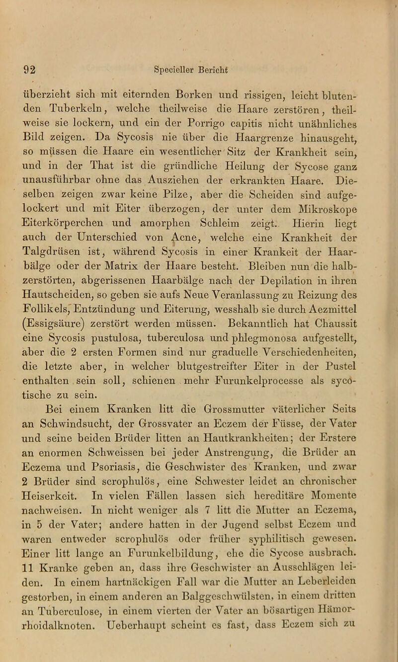 übei’zielit sich mit eiternden Borken und rissigen, leicht bluten- den Tuberkeln, welche theilweise die Haare zerstören, theil- weise sie loekern, und ein der Porrigo capitis nicht unähnliches Bild zeigen. Da Sycosis nie über die Haargrenze hinausgeht, so müssen die Haare ein wesentlicher Sitz der Krankheit sein, und in der That ist die gründliche Heilung der Sycose ganz unausführbar ohne das Ausziehen der erkrankten Haare. Die- selben zeigen zwar keine Pilze, aber die Scheiden sind aufge- lockert und mit Eiter überzogen, der unter dem Mikroskope Eiterkörperchen und amorphen Schleim zeigt. Hierin liegt auch der Unterschied von Acne, welche eine Krankheit der Talgdrüsen ist, während Sycosis in einer Krankeit der Haar- bälge oder der Matrix der Haare besteht. Bleiben nun die halb- zerstörten, abgerissenen Haarbälge nach der Depilation in ihren Hautscheiden, so geben sie aufs Neue Veranlassung zu Beizung des Follikels,'Entzündung und Eiterung, wesshalb sie durch Aezmittel (Essigsäure) zerstört werden müssen. Bekanntlich hat Chaussit eine Sycosis pustulosa, tuberculosa und phlegmonosa aufgesteUt, aber die 2 ersten Formen sind nur graduelle Verschiedenheiten, die letzte aber, in welcher blutgestreifter Eiter in der Pustel enthalten .sein soll, schienen mehr Furunkelprocesse als syco- tische zu sein. Bei einem Kranken litt die Grossmutter väterlicher Seits an Schwindsucht, der Grossvater an Eczem der Füsse, der Vater und seine beiden Brüder litten an Hautkrankheiten; der Erstere an enormen Schweissen bei jeder Anstrengung, die Brüder an Eczema und Psoriasis, die Geschwister des Kranken, und zwar 2 Brüder sind scrophulös, eine Schwester leidet an chronischer Heiserkeit. In vielen Fällen lassen sich hereditäre Momente nachweisen. In nieht weniger als 7 litt die Mutter an Eczema, in 5 der Vater; andere hatten in der Jugend selbst Eczem und waren entweder scrophulös oder früher syphilitisch gewesen. Einer litt lange an Furunkelbildung, ehe die Sycose ausbrach. 11 Kranke geben an, dass ihre Geschwister an Ausschlägen lei- den. In einem hartnäckigen Fall war die Mutter an Leberleiden gestorben, in einem anderen an Balggeschwülsten, in einem dritten an Tubei'culose, in einem vierten der Vater an bösartigen Hämor- rhoidalknoten. Ueberhaupt scheint es fast, dass Eczem sich zu