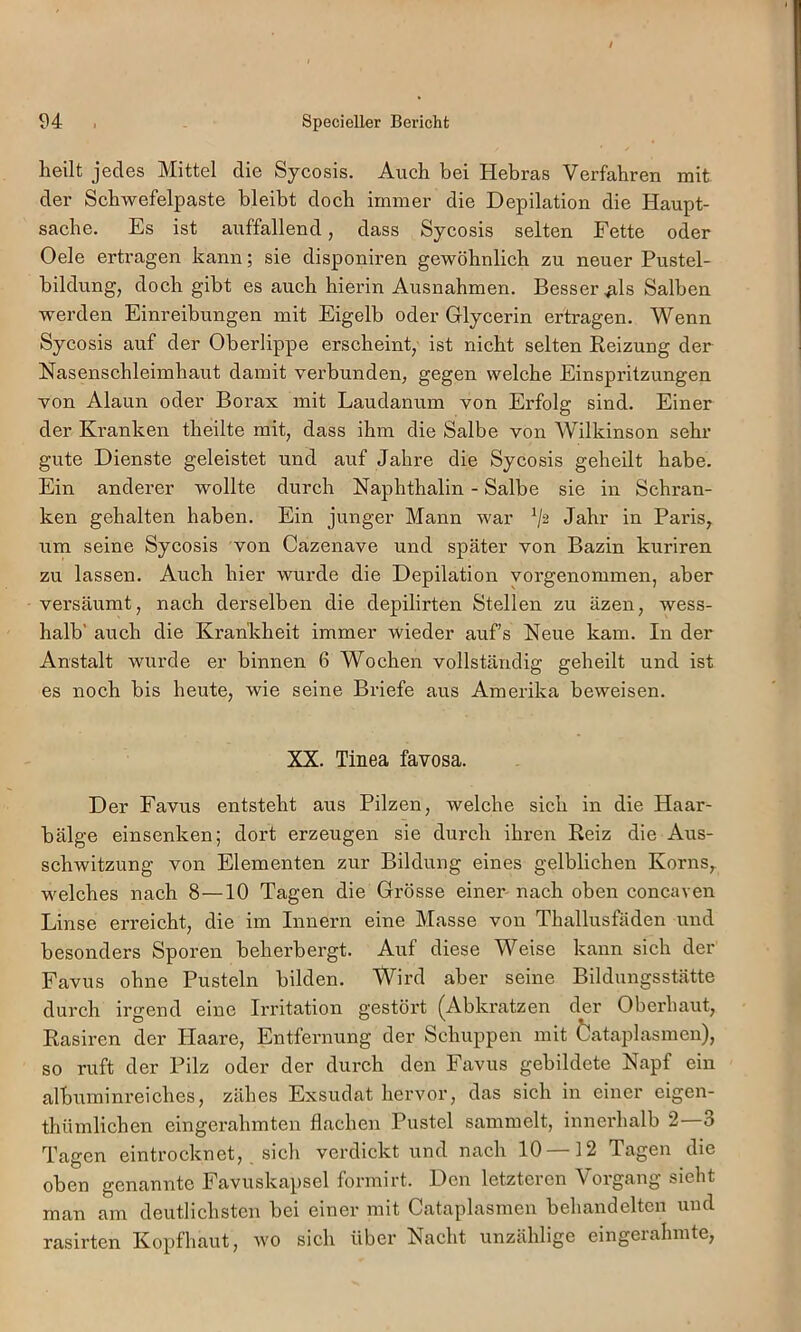 heilt jedes Mittel die Sycosis. Auch bei Hebras Verfahren mit der Schwefelpaste bleibt doch immer die Depilation die Haupt- sache. Es ist auffallend, dass Sycosis selten Fette oder Oele ertragen kann; sie disponiren gewöhnlich zu neuer Pustel- bildung, doch gibt es auch hierin Ausnahmen. Besseres Salben werden Einreibungen mit Eigelb oder Glycerin ertragen. Wenn Sycosis auf der Oberlippe erscheint, ist nicht selten Reizung der Nasenschleimhaut damit verbunden, gegen welche Einspritzungen von Alaun oder Borax mit Laudanum von Erfolg sind. Einer der Kranken theilte mit, dass ihm die Salbe von Wilkinson sehr gute Dienste geleistet und auf Jahre die Sycosis geheilt habe. Ein anderer wollte durch Naphthalin - Salbe sie in Schran- ken gehalten haben. Ein junger Mann war Jahr in Paris, um seine Sycosis von Cazenave und später von Bazin kuriren zu lassen. Auch hier wurde die Depilation yorgenommen, aber versäumt, nach derselben die depilirten Stellen zu äzen, wess- halb' auch die Krankheit immer wieder auf’s Neue kam. In der Anstalt wurde er binnen 6 Wochen vollständig geheilt und ist es noch bis heute, wie seine Briefe aus Amerika beweisen. XX. Tinea favosa. Der Favus entsteht aus Pilzen, welche sich in die Haar- bälge einsenken; dort erzeugen sie durch ihren Reiz die Aus- schwitzung von Elementen zur Bildung eines gelblichen Korns, welches nach 8—10 Tagen die Grösse einer- nach oben concaven Linse erreicht, die im Innern eine Masse von Thallusfäden und besonders Sporen beherbergt. Auf diese Weise kann sich der Favus ohne Pusteln bilden. Wird aber seine Bildungsstätte durch irgend eine Irritation gestört (^Abki’atzen der Oberhaut, Rasiren der Haare, Entfernung der Schuppen mit Öataplasmen), so ruft der Pilz oder der durch den Favus gebildete Napf ein albuminreiches, zähes Exsudat hervor, das sich in einer eigen- thümlichen eingerahmten flachen Pustel sammelt, innerhalb 2—3 Tagen eintrocknet, sich verdickt und nach 10 12 Tagen die oben genannte Favuskapsel formirt. Den letzteren Vorgang sieht man am deutlichsten bei einer mit Cataplasmen behandelten und rasirten Kopfhaut, wo sich über Nacht unzählige eingerahmte,
