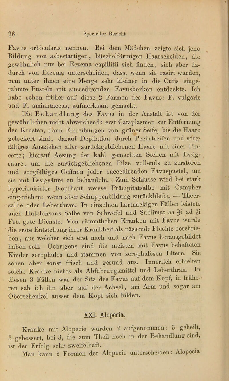 Favus orbicularis nennen. Bei dem Mädchen zeigte sich jene Bildung von asbestartigen, büschelförmigen Haarscheiden, die gewöhnlich nur bei Eczema capillitii sich finden, sich aber da- durch von Eczema unterscheiden, dass, wenn sie rasirt wurden, man unter ihnen eine Menge sehr kleiner in die Cutis einge- rahmte Pusteln mit succedirenden Favusborken entdeckte. Ich habe schon früher auf diese 2 Formen des Favus: F. vulgaris und F. amiantaceus, aufmerksam gemacht. Die Behandlung des Favus in der Anstalt ist von der gewöhnlichen nicht abweichend: erst Cataplasmen zur Entfernung der Krusten, dann Einreibungen von grüner Seife, bis die Haare gelockert sind, darauf Depilation durch Pechstreifen und sorg- fältiges Ausziehen aller zurückgebliebenen Haare mit einer Pin- cette; hierauf Aezung der kahl gemachten Stellen mit Essig- säure, um die zurückgebliebenen Pilze vollends zu zerstören und sorgfältiges Oeffnen jeder succedirenden Favuspustel, um sie mit Essigsäure zu behandeln. Zum Schlüsse wird bei stark hyperämisirter Kopfhaut weisse Präcipitatsalbe mit Campher eingerieben; wenn aber Schuppenbildung zurückbleibt, — Theer- salbe oder Leberthran. In einzelnen hartnäckigen Fällen leistete auch Hutchinsons Salbe von Schwefel und Sublimat ää ^i ad 5i Fett gute Dienste. Von sämmtlichen Kranken mit Favus wurde die erste Entstehung ihrer Krankheit als nässende Flechte beschrie- ben, aus welcher sich erst naeh und nach Favus herausgebildet haben soll. Uebrigens sind die meisten mit Favus behafteten Kinder scrophulos und stammen von scrophulösen Eltern. Sie sehen aber sonst frisch und gesund aus. Innerlich erhielten solche Kranke nichts als Abführungsmittel und Leberthran. In diesen 3 Fällen war der Sitz des Favus auf dem Kopf, in frühe-' ren sah ich ihn aber auf der Achsel, am Arm und sogar am Oberschenkel ausser dem Kopf sich bilden. XXL Alopecia. Kranke mit Alopecie wurden 9 aufgenommen: 3 geheilt, 3 gebessert, bei 3, die zum Theil noeh in der Behandlung sind, ist der Erfolg sehr zweifelhaft. Man kann 2 Formen der Alopecie unterscheiden: Alopecia