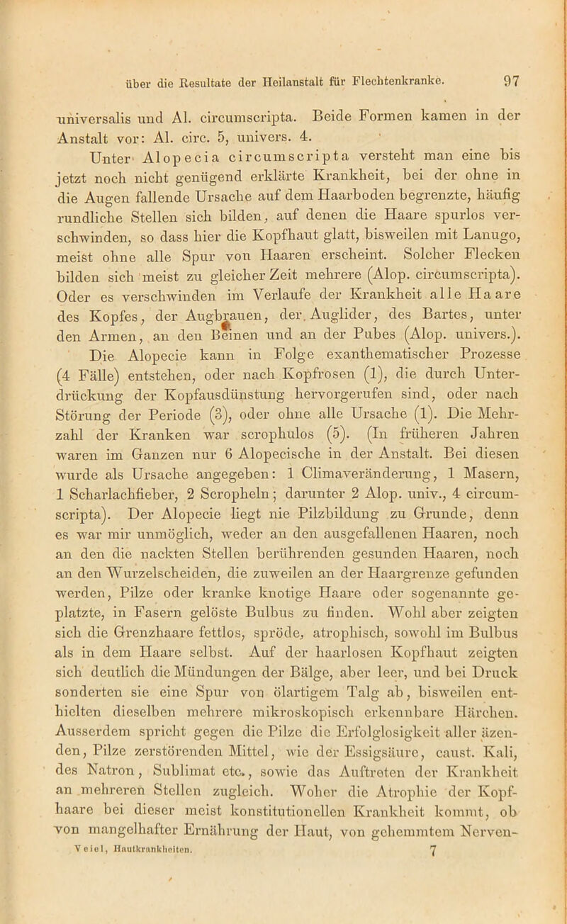 universalis und Al. circumscriptca. Beide Formen kamen in der Anstalt vor: Al. circ. 5, univers. 4. Unter Alopecia circumscripta verstellt man eine bis jetzt noch nicht genügend erklärte Krankheit, bei der ohne in die Augen fallende Ursache auf dem Plaarboden begrenzte, häufig rundliche Stellen sich bilden, auf denen die Haare spurlos ver- schwinden, so dass hier die Kopfhaut glatt, bisweilen mit Lanugo, meist ohne alle Spur von Haaren erscheint. Solcher Flecken bilden sich meist zu gleicher Zeit mehrere (Alop. circumscripta). Oder es verschwinden im Verlaufe der Krankheit alle Haare des Kopfes, der Augb^auen, der. Auglider, des Bartes, unter den Armen, an den Beinen und an der Pubes (Alop. univers.). Die Alopecie kann in Folge exan thematisch er Prozesse (4 Fälle) entstehen, oder nach Kopfrosen (1), die durch Unter- drückung der Kopfausdünstung hervorgerufen sind, oder nach Störung der Periode (3), oder ohne alle Ursache (l). Die Mehr- zahl der Kranken war scrophulos (5). (In früheren Jahren waren im Ganzen nur 6 Alopecische in der Anstalt. Bei diesen wurde als Ursache angegeben: 1 Climaveränderung, 1 Masern, 1 Scharlachfieber, 2 Scropheln; darunter 2 Alop. univ., 4 circum- scripta). Der Alopecie liegt nie Pilzbildung zu Grunde, denn es war mir unmöglich, weder an den ausgefallenen Haaren, noch an den die nackten Stellen berührenden gesunden Haaren, noch an den Wurzelscheiden, die zuweilen an der Haargrenze gefunden werden, Pilze oder kranke knotige Haare oder sogenannte ge- platzte, in Fasern gelöste Bulbus zu finden. Wohl aber zeigten sich die Grenzhaare fettlos, spröde, atrophisch, sowohl im Bulbus als in dem Haare selbst. Auf der haarlosen Kopfhaut zeigten sich deutlich die Mündungen der Bälge, aber leer, und bei Druck sonderten sie eine Spur von ölartigem Talg ab, bisweilen ent- hielten dieselben mehrere mikroskopisch erkennbare Härchen. Ausserdem spricht gegen die Pilze die Erlblglosigkeit aller äzen- den, Pilze zei’störenden Mittel, wie der Essigsäure, caust. Kali, des Natron, Sublimat etc., sowie das Auftreten der Krankheit an mehreren Stellen zugleich. Woher die Atrophie der Kopf- haare bei dieser meist konstitutionellen Krankheit kommt, ob von mangelhafter Ernährung der Haut, von gehemmtem Nerven- Veiol, Hnutkrankheiten. Y