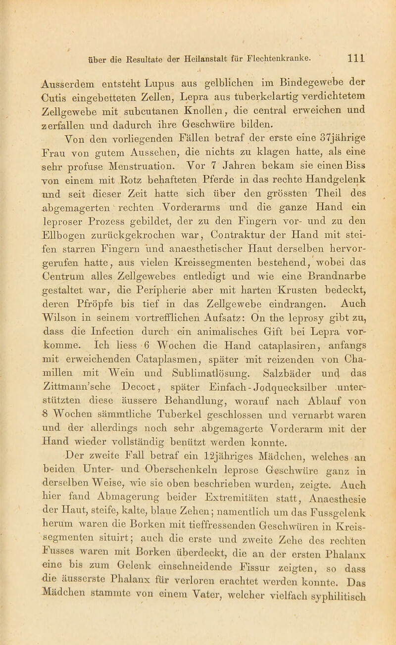 Ausserdem entstellt Lupus aus gelblichen im Bindegewebe der Cutis eingebetteten Zellen, Lepra aus tuberkelartig verdichtetem Zellgewebe mit subcutanen Knollen, die central erweichen und zerfallen und dadurch ihre Geschwüre bilden. Von den vorliegenden Fällen betraf der erste eine 37jährige Frau von gutem Aussehen, die nichts zu klagen hatte, als eine sehr profuse Menstruation. Vor 7 Jahren bekam sie einen Biss von einem mit Rotz behafteten Pferde in das rechte Handgelenk und seit dieser Zeit hatte sich über den grössten Theil des abgemagerten rechten Vorderarms und die ganze Hand ein leproser Prozess gebildet, der zu den Fingern vor- und zu den Ellbogen zurückgekrochen war, Contraktur der Hand mit stei- fen starren Fingern und anaesthetischer Haut derselben hervor- gerufen hatte, aus vielen Kreissegmenten bestehend, wobei das Centrum alles Zellgewebes entledigt und wie eine Brandnarbe gestaltet war, die Peripherie aber mit harten Krusten bedeckt, deren Pfropfe bis tief in das Zellgewebe eindrangen. Auch Wilson in seinem vortrefflichen Aufsatz: On the leprosy gibt zu, dass die Infection durch ein animalisches Gift bei Lepi’a vor- komme. Ich Hess -6 Wochen die Hand cataplasiren, anfangs mit erweichenden Cataplasmen, später mit reizenden von Cha- millen mit Wein und Sublimatlösung. Salzbäder un4 das Zittmann’sche Decoct, später Einfach-Jodquecksilber unter- stützten diese äussere Behandlung, worauf nach Ablauf von 8 Wochen sämmtliche Tuberkel geschlossen und vernarbt waren und der allerdings noch sehr abgemagerte Vorderarm mit der Hand wieder vollständig benützt werden konnte. Der zweite Fall betraf ein 12jübriges Mädchen, welches an beiden Unter- und Oberschenkeln leprose Geschwüre ganz in derselben Weise, Avic sie oben beschrieben Avurden, zeigte. Auch hier fand Abmagerung beider Extremitäten statt, Anaesthesie der Haut, steife, kalte, blaue Zehen; namentlich um das Fussgelenk hei um waren die Borken mit tieffressenden GescliAAÜiren in Kreis- segmenten situirt; auch die erste und zAveite Zehe des rechten h usses waren mit Borken überdeckt, die an der ersten Phalanx eine bis zum Gelenk einschneidende Fissur zeigten, so dass die äusserste Phalanx für verloren erachtet Averden konnte. Das Mädchen stammte von einem Vater, welcher vielfach syphilitisch