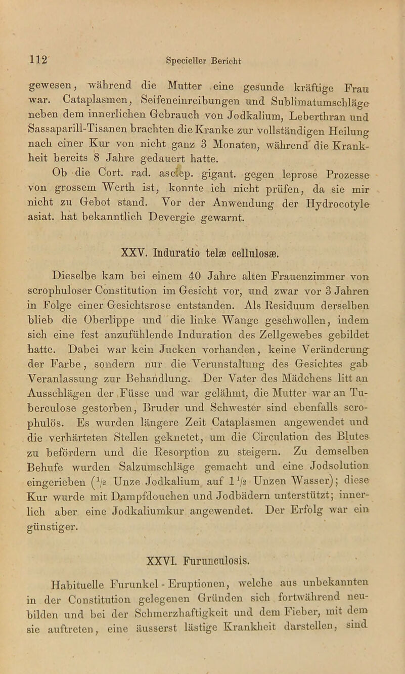 gewesen, während die Mutter eine gesunde kräftige Frau war. Cataplasinen, Seifeneinreibungen und Sublimatumschläge neben dem innerlichen Gebrauch von Jodkalium, Leberthran und Sassaparill-Tisanen brachten die Kranke zur vollständigen Heilung nach einer Kur von nicht ganz 3 Monaten, während* die Krank- heit bereits 8 Jahre gedauert hatte. Ob die Gort. rad. ascJep. gigant. gegen leprose Prozesse von grossem Werth ist, konnte ich nicht prüfen, da sie mir nicht zu Gebot stand. Vor der Anwendung der Hydrocotyle asiat. hat bekanntlich Devergie gewarnt. s XXV. Induratio tel» celluiosaB. Dieselbe kam bei einem 40 Jahre alten Frauenzimmer von scrophuloser Constitution im Gesicht vor, und zwar vor 3 Jahren in Folge einer Gesichtsrose entstanden. Als Residuum derselben blieb die Oberlippe und die linke Wange geschwollen, indem sich eine fest anzufühlende Induration des Zellgewebes gebildet hatte. Dabei war kein Jucken vorhanden, keine Veränderung^ der Farbe, sondern nur die Verunstaltung des Gesichtes gab Veranlassung zur Behandlung. Der Vater des Mädchens litt au Ausschlägen der,Füsse und war gelähmt, die Mutter war an Tu- berculose gestorben, Bruder und Schwestei’ sind ebenfalls scro- phulös. Es wurden längere Zeit Cataplasmen angewendet und die verhärteten Stellen geknetet, um die Circulation des Blutes zu befördern und die Resorption zu steigern. Zu demselben Behufe wurden Salzumschläge gemacht und eine Jodsolution eingerieben (^2 Unze Jodkalium auf 1V2 Unzen Wasser); diese Kur wurde mit Dampfdouchen und Jodbädern unterstützt; inner- lich aber eine Jodkaliumkur angewendet. Der Erfolg war ein günstiger. XXVI. Funmculosis. Habituelle Furunkel - Eruptionen, welche aus unbekannten in der Constitution gelegenen Gründen sich fortwährend neu- bilden und bei der Schmerzhaftigkeit und dem Fieber, mit dem sie auftreten, eine äusserst lästige Krankheit darstcllen, sind