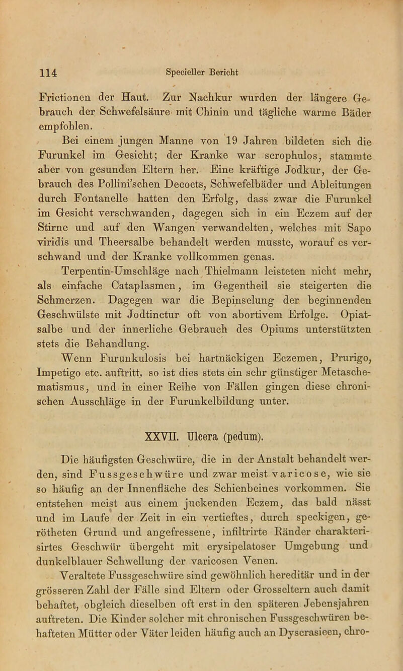 Frictionen der Haut. Zur Nachkur wurden der längere Ge- brauch der Schwefelsäure mit Chinin und tägliche warme Bäder empfohlen. Bei einem jungen Manne von 19 Jahren bildeten sich die Furunkel im Gesicht; der Kranke war scrophulos, stammte aber von gesunden Eltern her. Eine kräftige Jodkur, der Ge- brauch des Pollini’schen Decocts, Schwefelbäder und Ableitungen durch Fontanelle hatten den Erfolg, dass zwar die Furunkel im Gesicht verschwanden, dagegen sich in ein Eczem auf der Stirne und auf den Wangen verwandelten, welches mit Sapo viridis und Theersalbe behandelt werden musste, worauf es ver- schwand und der Kranke vollkommen genas. Terpentin-Umschläge nach Thielmann leisteten nicht mehr, als einfache Cataplasmen, im Gegentheil sie steigerten die Schmerzen. Dagegen war die Bepinselung der beginnenden Geschwülste mit Jodtinctur oft von abortivem Erfolge. Opiat- salbe und der innerliche Gebrauch des Opiums unterstützten stets die Behandlung. Wenn Furunkulosis bei hartnäckigen Eczemen, Prurigo, Impetigo etc. auftritt, so ist dies stets ein sehr günstiger Metasche- matismus, und in einer Reihe von Fällen gingen diese chroni- schen Ausschläge in der Furunkelbildung unter. XXVn. Ulcera (pedum). Die häufigsten Geschwüre, die in der Anstalt behandelt wer- den, sind Fussgeschwüre und zwar meist varicose, wie sie so häufig an der Innenfläche des Schienbeines verkommen. Sie entstehen meist aus einem juckenden Eczem, das bald nässt und im Laufe der Zeit in ein vertieftes, dui'ch speckigen, ge- rötheten Grund und angefressene, infiltrirte Ränder charakteri- sirtes Geschwür übergeht mit erysipelatoser Umgebung und dunkelblauer Schwellung der varicosen Venen. Veraltete Fussgeschwüre sind gewöhnlich hereditär und in der grösseren Zahl der Fälle sind Eltern oder Grosseltern auch damit behaftet, obgleich dieselben oft erst in den späteren Jebensjahren auftreten. Die Kinder solcher mit chronischen Fussgeschwüren be- hafteten Mütter oder Väter leiden häufig auch an Dyscrasieen, chro-