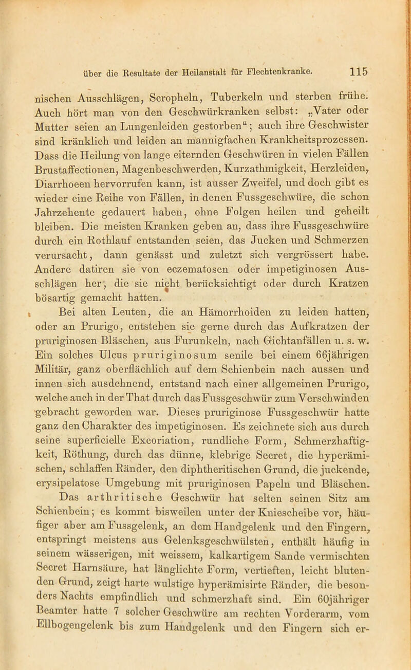 nischen Ausschlägen, Scropheln, Tuberkeln und sterben frübe. Auch bört man von den Gescbwürki’anken selbst: „Vater oder Mutter seien an Lungenleiden gestorben“; auch ihre Geschwister sind kränklich und leiden an mannigfachen Krankbeitsprozessen. Dass die Heilung von lange eiternden Geschwüren in vielen Fällen Brustaffectionen, Magenbescbwerden, Kurzatbmigkeit, Herzleiden, Diarrboeen bervorrufen kann, ist ausser Zweifel, und doch gibt es wieder eine Reibe von Fällen, in denen Fussgeschwüre, die schon Jabrzebente gedauert haben, ohne Folgen heilen und geheilt bleiben. Die meisten Kranken geben an, dass ihre Fussgeschwüre durch ein Rotblauf entstanden seien, das Jucken und Schmerzen verursacht, dann genässt und zuletzt sich vergrössert habe. Andere datiren sie von eczematosen oder impetiginosen Aus- schlägen her, die sie nicht berücksichtigt oder durch Kratzen bösartig gemacht hatten. Bei alten Leuten, die an Hämorrhoiden zu leiden hatten, oder an Prurigo, entstehen sie gerne durch das Aufkratzen der pruriginösen Bläschen, aus Furunkeln, nach Gichtanfällen u. s. w. Ein solches Ulcus pruriginosum senile hei einem 66jährigen Militär, ganz oberflächlich auf dem Schienbein nach aussen und innen sich ausdehnend, entstand nach einer allgemeinen Prurigo, welche auch in der That durch dasFussgeschwür zum Verschwinden gebracht geworden war. Dieses pruriginöse Fussgeschwür hatte ganz den Charakter des impetiginosen. Es zeichnete sich aus durch seine superficielle Excoriation, rundliche Form, Schmerzhaftig- keit, Röthung, durch das dünne, klebrige Secret, die hypex’ämi- schen, schlaffen Ränder, den diphtheritischen Grund, die juckende, erysipelatose Umgebung mit pruriginösen Papeln und Bläschen. Das artbritische Geschwür hat selten seinen Sitz am Schienbein; es kommt bisweilen unter der Kniescheibe vor, häu- figer aber am Fussgelenk, an dem Handgelenk und den Fingern, entspringt meistens aus Gelenksgeschwülsten, enthält häufig in seinem wässerigen, mit weissem, kalkartigem Sande vermischten Secret Harnsäure, hat länglichte Form, vertieften, leicht bluten- den Grund, zeigt harte wulstige hyperämisirte Ränder, die beson- ders Nachts empfindlich und schmerzhaft sind. Ein 60jähriger Beamter hatte 7 solcher Geschwüre am rechten Vorderarm, vom Ellbogengelenk bis zum Handgelenk und den Fingern sich er-