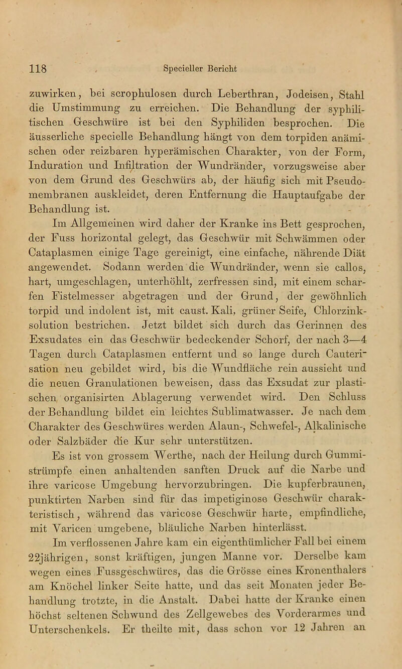 zuwirken, bei scropbulosen durch Leberthran, Jodeisen, Stahl die Umstimmung zu erreichen. Die Behandlung der syphili- tischen Geschwüre ist bei den Syphiliden besprochen. Die äusserliche specielle Behandlung hängt von dem torpiden anämi- schen oder reizbaren hyperämischen Charakter, von der Form, Induration und Infiltration der Wundränder, vorzugsweise aber von dem Grund des Geschwürs ab, der häufig sich mit Pseudo- membranen auskleidet, deren Entfernung die Hauptaufgabe der Behandlung ist. Im Allgemeinen wird daher der Kranke ins Bett gesprochen, der Fuss horizontal gelegt, das Geschwür mit Schwämmen oder Cataplasmen einige Tage gereinigt, eine einfache, nährende Diät angewendet. Sodann werden die Wundränder, wenn sie callos, hart, umgeschlagen, unterhöhlt, zerfressen sind, mit einem schar- fen Fistelmesser abgetragen und der Grund, der gewöhnlich torpid und indolent ist, mit caust. Kali, grüner Seife, Chlorzink- solution bestrichen. Jetzt bildet sich durch das Gerinnen des Exsudates ein das Geschwür bedeckender Schorf, der nach 3—4 Tagen durch Cataplasmen entfernt und so lange durch Cauteri sation neu gebildet wird, bis die Wundfläche rein aussieht und die neuen Granulationen beweisen, dass das Exsudat zur plasti- schen, organisirten Ablagerung verwendet wird. Den Schluss der Behandlung bildet ein leichtes Sublimatwasser. Je nach dem Charakter des Geschwüres werden Alaun-, Schwefel-, Alkalinische oder Salzbäder die Kur sehr unterstützen. Es ist von grossem Werthe, nach der Heilung durch Gummi- strümpfe einen anhaltenden sanften Druck auf die Narbe und ihre varicose Umgebung hervorzubringen. Die kupferbraunen, punktirten Narben sind für das impetiginose Geschwür charak- teristisch, während das varicose Geschwür harte, empfindliche, mit Varicen umgebene, bläuliche Narben hinterlässt. Im verflossenen Jahre kam ein eigenthümlicher Fall bei einem 22jährigen, sonst kräftigen, jungen Manne vor. Derselbe kam wegen eines Fussgeschwüres, das die Grösse eines Kronenthalers am Knöchel linker Seite hatte, und das seit Monaten jeder Be- handlung trotzte, in die Anstalt. Dabei hatte der Kranke einen höchst seltenen Schwund des Zellgewebes des Vorderarmes und Unterschenkels. Er theilte mit, dass schon vor 12 Jahren an