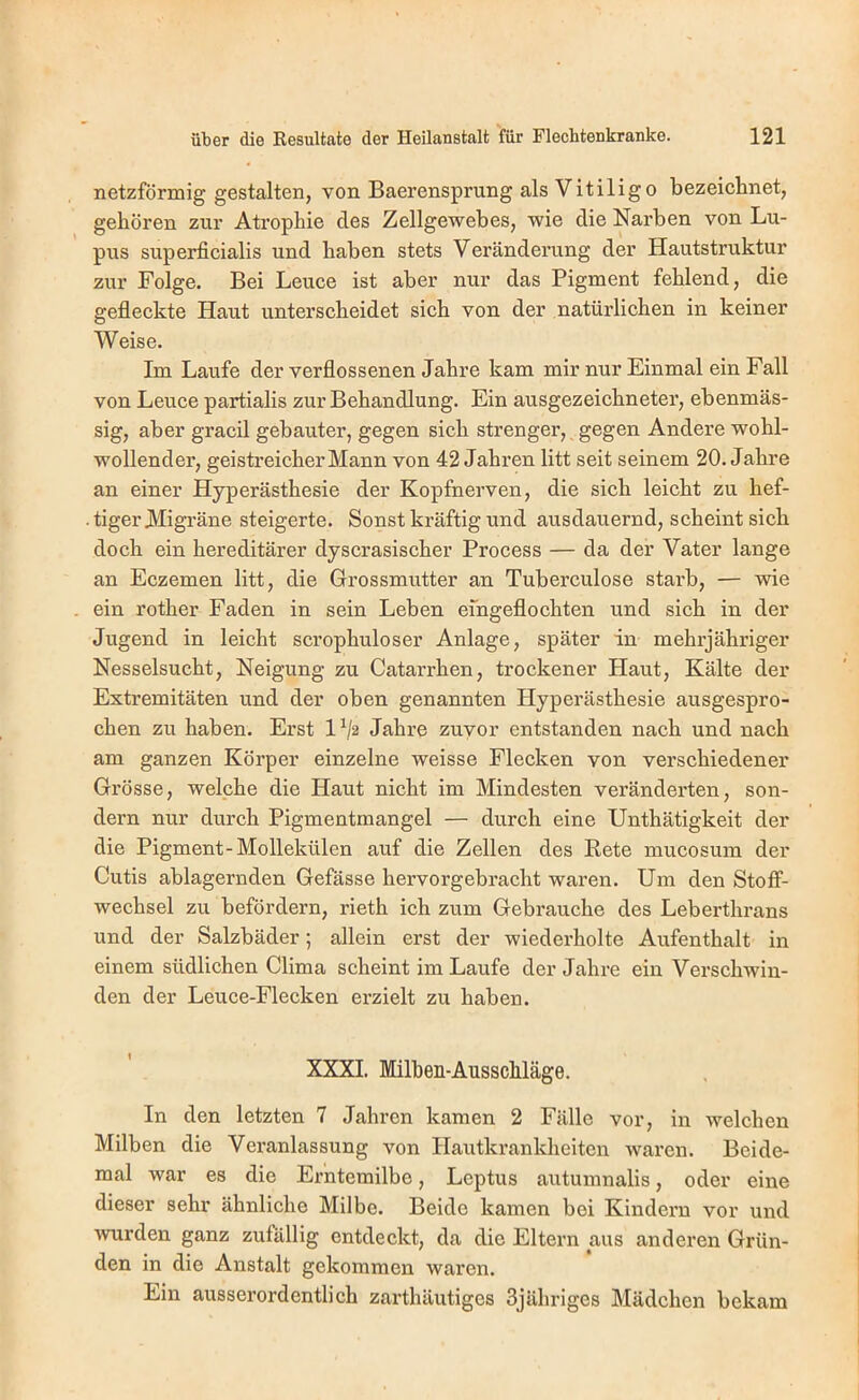 netzförmig gestalten, von Baerensprung als Vitiligo bezeiclinet, gehören zur Atrophie des Zellgewebes, wie die Narben von Lu- pus superficialis und haben stets Veränderung der Hautstruktur zur Folge. Bei Leuce ist aber nur das Pigment fehlend, die gefleckte Haut unterscheidet sich von der natürlichen in keiner Weise. Im Laufe der verflossenen Jahre kam mir nur Einmal ein Fall von Leuce partialis zur Behandlung. Ein ausgezeichneter, ebenmäs- sig, aber gracil gebauter, gegen sich strenger, gegen Andere wohl- wollender, geistreicher Mann von 42 Jahren litt seit seinem 20. Jahre an einer Hyperästhesie der Kopfnerven, die sich leicht zu hef- • tiger Migräne steigerte. Sonst kräftig und ausdauernd, scheint sich doch ein hereditärer dyscrasischer Process — da der Vater lange an Eczemen litt, die Grossmutter an Tuberculose starb, — wie ein rother Faden in sein Leben eingeflochten und sich in der Jugend in leicht scrophuloser Anlage, später in mehrjähriger Nesselsucht, Neigung zu Catarrhen, trockener Haut, Kälte der Extremitäten und der oben genannten Hyperästhesie ausgespro- chen zu haben. Erst 1^2 Jahre zuvor entstanden nach und nach am ganzen Körper einzelne weisse Flecken von verschiedener Grösse, welche die Haut nicht im Mindesten veränderten, son- dern nur durch Pigmentmangel — durch eine Unthätigkeit der die Pigment-Mollekülen auf die Zellen des Bete mucosum der Cutis ablagernden Gefässe hervorgebracht waren. Um den Stoff- wechsel zu befördern, rieth ich zum Gebrauche des Leberthrans und der Salzbäder; allein erst der wiederholte Aufenthalt in einem südlichen Clima scheint im Laufe der Jahre ein Versehwin- den der Leuce-Flecken erzielt zu haben. XXXI. Milben-AusscMäge. In den letzten 7 Jahren kamen 2 Fälle vor, in welchen Milben die Vex’anlassung von Hautkrankheiten waren. Beide- mal war es die Erntemilbe, Leptus autumnalis, oder eine dieser sehr ähnliehe Milbe. Beide kamen bei Kindern vor und wurden ganz zufällig entdeckt, da die Eltern aus anderen Grün- den in die Anstalt gekommen waren. Ein ausserordentlich zarthäutiges Sjähriges Mädchen bekam