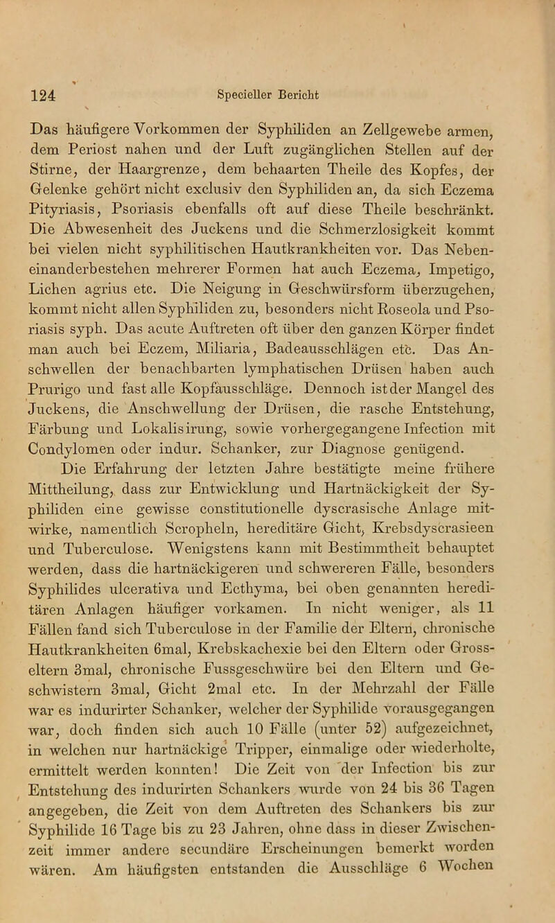Das häufigere Vorkommen der Syphiliden an Zellgewebe armen, dem Periost nahen und der Luft zugänglichen Stellen auf der Stirne, der Haargrenze, dem behaarten Theile des Kopfes, der Gelenke gehört nicht exclusiv den Syphiliden an, da sich Eczema Pityriasis, Psoriasis ebenfalls oft auf diese Theile beschränkt. Die Abwesenheit des Juckens und die Schmerzlosigkeit kommt bei vielen nicht syphilitischen Hautkrankheiten vor. Das Neben- einanderbestehen mehrerer Formen hat auch Eczema, Impetigo, Lichen agrius etc. Die Neigung in Geschwürsform überzugehen, kommt nicht allen Syphiliden zu, besonders nicht Roseola und Pso- riasis syph. Das acute Auftreten oft über den ganzen Körper findet man auch bei Eczem, Miliaria, Badeausschlägen etc. Das An- schwellen der benachbarten lymphatischen Drüsen haben auch Prurigo und fast alle Kopfausschläge. Dennoch ist der Mangel des Juckens, die Anschwellung der Drüsen, die rasche Entstehung, Färbung und Lokalis irung, sowie vorhergegangene Infection mit Condylomen oder indur. Schanker, zur Diagnose genügend. Die Erfahrung der letzten Jahre bestätigte meine frühere Mittheilung, dass zur Entwicklung und Hartnäckigkeit der Sy- philiden eine gewisse constitutionelle dyscrasische Anlage mit- wirke, namentlich Scropheln, hereditäre Gicht, Krebsdyscrasieen und Tuberculose. Wenigstens kann mit Bestimmtheit behauptet werden, dass die hartnäckigeren und schwereren Fälle, besonders Syphilides ulcerativa und Ecthyma, bei oben genannten heredi- tären Anlagen häufiger vorkamen. In nicht weniger, als 11 Fällen fand sich Tuberculose in der Familie der Elteim, chronische Hautkrankheiten 6mal, Krebskachexie bei den Eltern oder Gross- eltern 3mal, chronische Fussgeschwüre bei den Eltern und Ge- schwistern 3mal, Gicht 2mal etc. In der Mehrzahl der Fälle war es indurirter Schanker, welcher der Syphilide vorausgegangen war, doch finden sich auch 10 Fälle (unter 52) aufgezeichnet, in welchen nur hartnäckige Tripper, einmalige oder wiederholte, ermittelt werden konnten! Die Zeit von der Infection bis zur Entstehung des indurirten Schankers wurde von 24 bis 36 Tagen angegeben, die Zeit von dem Auftreten des Schankers bis zur Syphilide 16 Tage bis zu 23 Jahi'en, ohne dass in dieser Zwischen- zeit immer andere secundäre Erscheinungen bemerkt Avorden wären. Am häufigsten entstanden die Ausschläge 6 Wochen
