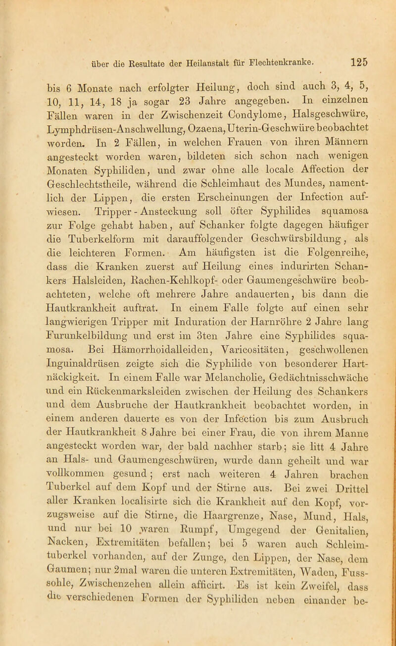bis 6 Monate nach erfolgter Heilung, doch sind auch 3, 4, 5, 10, 11, 14, 18 ja sogar 23 Jahre angegeben. In einzelnen Fällen waren in der Zwischenzeit Condylome, Halsgeschwüre, Lymphdrüsen-Anschwellung, Ozaena, Uterin-Geschwürebeobachtet worden. In 2 Fällen, in welchen Frauen von ihren Männern angesteckt worden waren, bildeten sich schon nach wenigen Monaten Syphiliden, und zwar ohne alle locale Affection der Geschlechtstheile, während die Schleimhaut des Mundes, nament- lich der Lippen, die ersten Erscheinungen der Infection auf- wiesen. Tripper - Ansteckung soll öfter Syphilides squamosa zur Folge gehabt haben, auf Schanker folgte dagegen häufiger die Tuberkelform mit darauffolgender Geschwürsbildung, als die leichteren Formen. Am häufigsten ist die Folgenreihe, dass die Kranken zuerst auf Heilung eines indurirten Schan- kers Halsleiden, Kachen-Kehlkopf- oder Gaumengeschwüre beob- achteten, welche oft mehrere Jahre andauerten, bis dann die Hautkrankheit auftrat. In einem Falle folgte auf einen sehr langwierigen Tripper mit Induration der Harnröhre 2 Jahre lang Furunkelbildung und erst im 3ten Jahre eine Syphilides squa- mosa. Bei Hämorrhoidalleiden, Varicositäten, geschwollenen Inguinaldrüsen zeigte sich die Syphilide von besonderer Hart- näckigkeit. In einem Falle war Melancholie, Gedächtnisschwäche und ein Rückenmarksleiden zwischen der Heilunsr des Schankers O und dem Ausbruche der Hautkrankheit beobachtet worden, in einem anderen dauerte es von der Infe'ction bis zum Ausbruch der Hautkrankheit 8 Jahre bei einer Frau, die von ihrem Manne angesteckt worden war, der bald nachher starb; sie litt 4 Jahre an Hals- und Gaumengeschwüreu, wurde dann geheilt und war vollkommen gesund; erst nach weiteren 4 Jahren brachen Tuberkel auf dem Kopf und der Stirne aus. Bei zwei Drittel aller Kranken localisirte sich die Krankheit auf den Kopf, vor- zugsweise auf die Stirne, die Haargrenze, Nase, Mund, Hals, und nur bei 10 waren Rumpf, Umgegend der Genitalien, Nacken, Extremitäten befallen; bei 5 waren auch Schleim- tuberkel vorhanden, auf der Zunge, den Lippen, der Nase, dem Gaumen; nur 2mal waren die unteren Extremitäten, Waden, Fuss- sohle, Zwischenzehen allein afficirt. Es ist kein Zweifel, dass die verschiedenen Formen der Syphiliden neben einander bc-