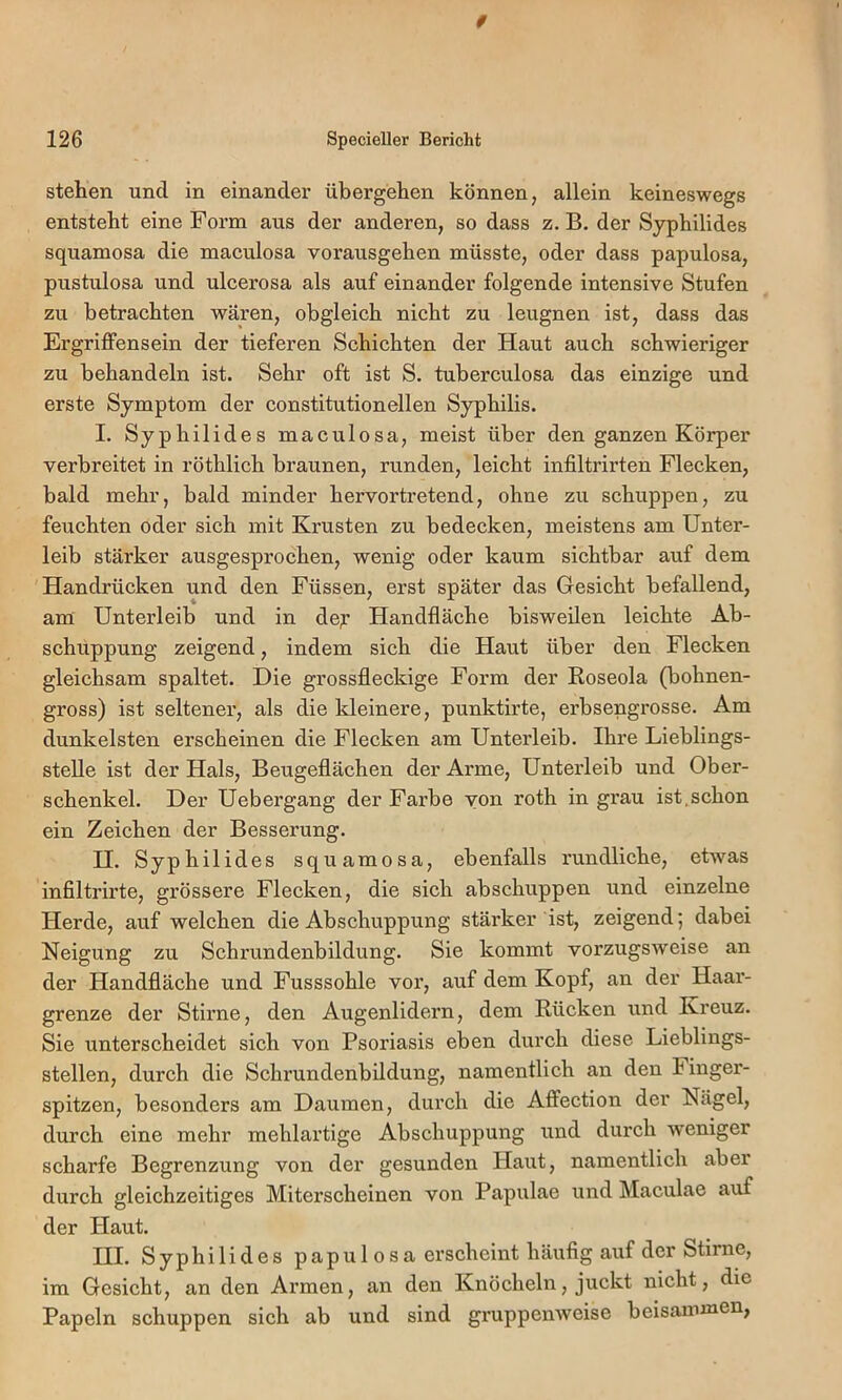 0 126 Specieller Bericht stehen und in einander übergehen können, allein keineswegs entsteht eine Form aus der anderen, so dass z. B. der Syphilides squamosa die maeulosa vox’ausgehen müsste, oder dass papulosa, pustulosa und uleerosa als auf einander folgende intensive Stufen zu betrachten wären, obgleich nicht zu leugnen ist, dass das Ergriffensein der tieferen Schichten der Haut auch schwieriger zu behandeln ist. Sehr oft ist S. tuberculosa das einzige und erste Symptom der constitutioneilen Syphilis. I. Syphilides maculosa, meist über den ganzen Körper verbreitet in röthlich braunen, runden, leicht infiltrirten Flecken, bald mehr, bald minder hervortretend, ohne zu schuppen, zu feuchten oder sich mit Krusten zu bedecken, meistens am Unter- leib stärker ausgesprochen, wenig oder kaum sichtbar auf dem Handrücken und den Füssen, erst später das Gesicht befallend, am Unterleib und in de;r Handfläche bisweilen leichte Ab- schuppung zeigend, indem sich die Haut über den Flecken gleichsam spaltet. Die grossfleckige Form der Eoseola (bohnen- gross) ist seltener, als die kleinere, punktirte, erbsengrosse. Am dunkelsten erscheinen die Flecken am Unterleib. Ihre Lieblings- stelle ist der Hals, Beugeflächen der Arme, Unterleib und Ober- schenkel. Der Uebergang der Farbe von roth in grau ist,schon ein Zeichen der Besserung. H. Syphilides squamosa, ebenfalls rundliche, etwas infiltrirte, grössere Flecken, die sich abschuppen und einzelne Herde, auf welchen die Abschuppung stärker ist, zeigend; dabei Neigung zu Schrundenbildung. Sie kommt vorzugsweise an der Handfläche und Fusssohle vor, auf dem Kopf, an der Haar- grenze der Stirne, den Augenlidern, dem Rücken xxnd Kreuz. Sie unterscheidet sich von Psoriasis eben durch diese Lieblings- stellen, durch die Schrundenbildung, namentlich an den Fixxger- spitzen, besonders am Dauxnen, durch die Affection der Nägel, durch eine mehr mehlax’tige Abschuppung xxnd durch weniger scharfe Begrenzung von der gesunden Haut, naxnentlich aber durch gleichzeitiges Miterscheinen von Papxxlae und Maculae auf der Plaut. III. Syphilides papulosa erscheint häufig aixf der Stirne, im Gesicht, an den Ax’men, an den Knöchelxx, juckt nicht, die Papeln schuppen sich ab und sind gruppenweise beisaiximen,