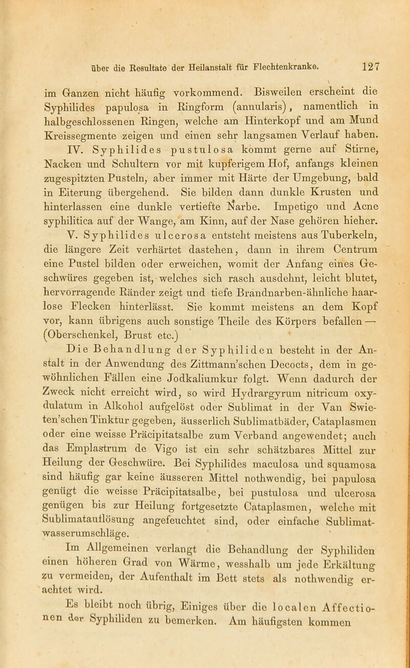 im Ganzen nicht häufig vorkommend. Bisweilen erscheint die Syphilides papulosa in Ringform (annularis), namentlich in halbgeschlossenen Ringen, welche am Hinterkopf und am Mund Kreissegmente zeigen und einen sehr langsamen Verlauf haben. IV. Syphilides pustulosa kommt gerne auf Stirne, Nacken und Schultern vor mit kupferigem Hof, anfangs kleinen zugespitzten Pusteln, aber immer mit Härte der Umgebung, bald in Eiterung übergehend. Sie bildexi dann dunkle Krusten und hinterlassen eine dunkle vertiefte ISfarbe. Impetigo und Acne syphilitica auf der Wange, am Kinn, auf der Nase gehören hieher. V. Syphilides ulcerosa entsteht meistens aus Tuberkeln, die längere Zeit verhärtet dastehen, dann in ihrem Centrum eine Pustel bilden oder erweichen, womit der Anfang eines Ge- schwüres gegeben ist, welches sich rasch ausdehnt, leicht blutet, hervorragende Ränder zeigt und tiefe Brandnarben-ähnliche haar- lose Flecken hinterlässt. Sie kommt meistens an dem Kopf vor, kann übrigens auch sonstige Theile des Körpers befallen — (Oberschenkel, Brust etc.) Die Behandlung der Syphiliden besteht in der An- stalt in der Anwendung des Zittmann’schen Decocts, dem in ge- wöhnlichen Fällen eine Jodkaliumkur folgt. Wenn dadurch der Zweck nicht erreicht wird, so wird Hydrargyrum nitricum oxy- dulatum in Alkohol aufgelöst oder Sublimat in der Van Swie- ten’schen Tinktur gegeben, äusserlich Sublimatbäder, Cataplasmen oder eine weisse Präcipitatsalbe zum Verband angewendet; auch das Emplastrum de Vigo ist ein sehr schätzbares Mittel zur Heilung der Geschwüre. Bei Syphilides maculosa und squamosa sind häufig gar keine äusseren Mittel nothwendig, bei papulosa genügt die weisse Präcipitatsalbe, bei pustulosa und ulcerosa genügen bis zur Heilung fortgesetzte Cataplasmen, welche mit Sublimatautlösung angefeuchtet sind, oder einfache Sublimat- wasserumschläge. Im Allgemeinen verlangt die Behandlung der Syphiliden einen höheren Grad von Wärme, wesshalb um jede Erkältung ?u vermeiden, der Aufenthalt im Bett stets als nothwendig er- achtet wird. Es bleibt noch übrig. Einiges über die localen Affectio- nen d«r Syphiliden zu bemerken. Am häufigsten kommen