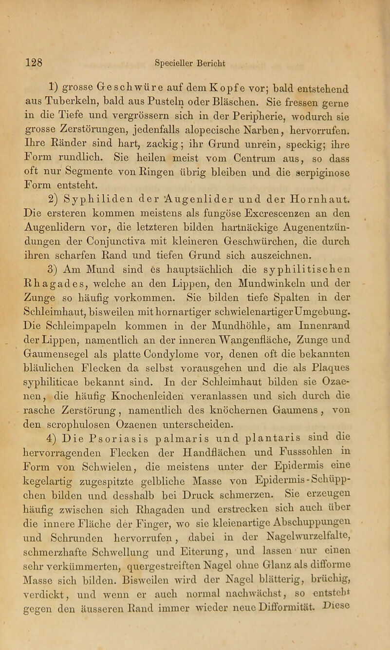 1) grosse Geschwüre auf dem Kopfe vor; bald entstehend aus Tuberkeln, bald aus Pusteln oder Bläschen. Sie fressen gerne in die Tiefe und vergrössern sich in der Peripherie, wodurch sie grosse Zerstörungen, jedenfalls alopecische Nai’ben, hervorrufen. Ihre Ränder sind hart, zackig; ihr Grund unrein, speckig; ihre Form rundlich. Sie heilen meist vom Centrum aus, so dass oft nur Segmente von Ringen übrig bleiben und die serpiginose Form entsteht. 2) Syphiliden der Augenlider und der Hornhaut. Die ersteren kommen meistens als fungöse Excrescenzen an den Augenlidern vor, die letzteren bilden hartnäckige Augenentzün- dungen der Conjunctiva mit kleineren Geschwürchen, die durch ihi’en scharfen Rand und tiefen Grund sich auszeichnen. 3) Am Mund sind es hauptsächlich die syphilitischen Rhagades, welche an den Lippen, den Mundwinkeln und der Zunge so häufig Vorkommen. Sie bilden tiefe Spalten in der Schleimhaut, bisweilen mit hornartiger schwielenartigerUmgebung. Die Schleimpapeln kommen in der Mundhöhle, am Innenrand der Lippen, namentlich an der inneren Wangenfläche, Zunge und Gaumensegel als platte Condylome vor, denen oft die bekannten bläulichen Flecken da selbst vorausgehen und die als Plaques syphiliticae bekannt sind. In der Scldeimhaut bilden sie Ozae- nen, die häufig Knochenleiden veranlassen und sich durch die rasche Zerstörung, namentlich des knöchernen Gaumens, von den scrophulosen Ozaenen unterscheiden. 4) Die Psoriasis palmaris und plantaris sind die hervorragenden Flecken der Handflächen und Fusssolflen in Form von Schwielen, die meistens unter der Epidermis eine kegelartig zugespitzte gelbliche Masse von Epidermis-Schüpp- chen bilden und desshalb bei Druck schmerzen. Sie erzeugen häufig zwischen sich Rhagaden und erstrecken sich auch über die innere Fläche der Finger, wo sie kleienai’tige Abschuppungen und Schrunden hervorrufen, dabei in der Nagelwurzelfalte, schmerzhafte Schwellung und Eiterung, und lassen nur einen sehr verkümmerten, quergestreiften Nagel ohne Glanz als difforme Masse sich bilden. Bisweilen wird der Nagel blätterig, brüchig, verdickt, und wenn er auch normal nachwächst, so entsteht gegen den äusseren Rand immer wieder neue Difl’ormität. Diese