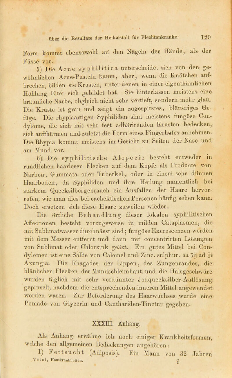 Form kommt ekcnsowolil firi don Nägeln der Hände j £ils dei Füsse vor. 5) Die Acne syphilitica unterscheidet sich von den ge- wöhnlichen Acne-Pusteln kaum, aber, wenn die Knötchen auf- brechen, bilden sie Krusten, unter denen in einer eigenthümlichen Höhlung Eiter sich gebildet hat. Sie hinterlassen meistens eine bräunlich^ Narbe, obgleich nicht sehr vertieft, sondern mehr glatt. Die Kruste ist grau und zeigt ein zugespitztes, blätteriges Ge- füge. Die rhypiaai’tigen Syphiliden sind meistens fungöse Con- dylome, die sich' niit sehr fest adhärirenden Krusten bedecken, sich aufthürmen und zuletzt die Form eines Fingerhutes annehmen. Die Rhypia kommt meistens im Gesicht zu Seiten der Nase und am Mund, vor. Die syphilitische Alopecie besteht entweder in rundlichen haarlosen Flecken auf dem Kopfe als Producte von Narben, Gummata oder Tuberkel, oder in einem sehr dünnen Haarboden, da Syphiliden und ihre Heilung namentlich bei starkem Quecksilbergebrauch ein Ausfallen der Haare hervor- rufen, wie man dies bei cachektischen Personen häufig sehen kann. Doch ersetzen sich diese Haare zuweilen wieder. Die örtliche Behandlung dieser lokalen syphilitischen Affectionen besteht vorzugsweise in milden Cataplasraen, die mit Sublimatwasser durchnässt sind; fungöseExcrescenzen werden mit dem Messer entfernt und dann mit concentrirten Lösungen von Sublimat oder Chlorzink geäzt. Ein gutes Mittel bei Con- dylomen ist eine Salbe von Calomel und Zinc. sulphur. ää 3ij ad 5i Axungia. Die Rhagades der Lippen, des Zungenrandes, die bläulichen Flecken der Mundschleimhaut und die Halsgeschwüre wurden täglich mit sehr verdünnter Jodquecksilber-Auflösung gepinselt, nachdem die entsprechenden inneren Mittel angewendet worden waren. Zur Beförderung des Haarwuchses wurde eine Pomade von Glycerin und Canthariden-Tinctur gegeben. XXXni. Anhang. Als Anhang erwähne ich noch einiger Krankheitsformen, welche den allgemeinen Bedeckungen angehören: 1) h et t SU eilt (Adiposis). Ein Mann von 32 Jahren v 0 i 01, HautkrankhoUen. Q