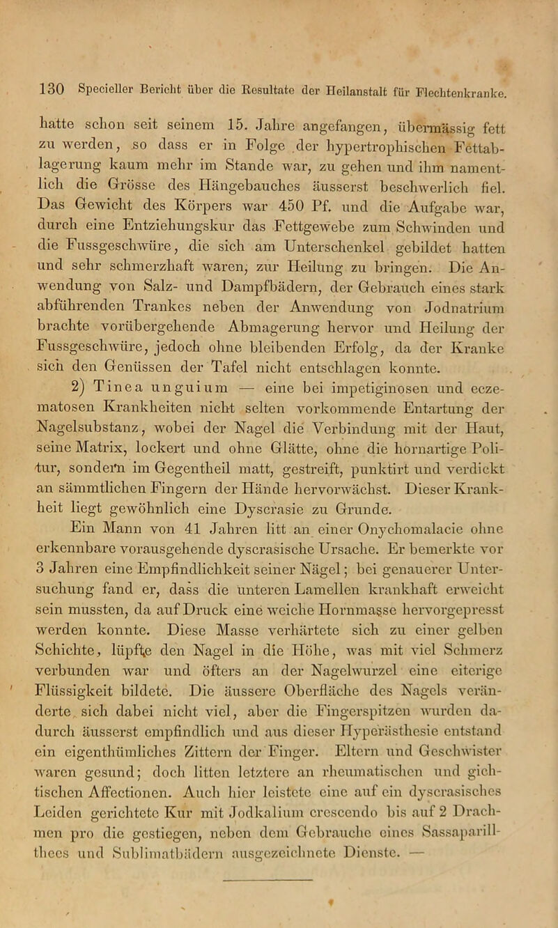 licitto sclioii seit seinem 15. Jcilire cingefiiii^en ^ nlDennilssig fett zu werden, so dass er in Folge der liypertropliischen Fettab- lagerung kaum mehr im Stande war, zu gehen und ihm nament- lich die Grösse des Ilängebauches äusserst beschwerlich fiel. Das Gewicht des Körpers war 450 Pf. und die Aufgabe war, durch eine Entziehungskur das Fettgewebe zum Schwinden und die Fussgeschwüre, die sich am Unterschenkel gebildet hatten und sehr schmerzhaft waren, zur lieilung zu bringen. Die An- wendung von Salz- und Dampfbädern, der Gebrauch eines stark abführenden Trankes neben der Anwendung von Jodnatrium brachte vorübergehende Abmagerung hervor und Heilung der Fussgeschwüre, jedoch ohne bleibenden Erfolg, da der Kranke sich den Genüssen der Tafel nicht entschlagen konnte. 2) Tinea unguium — eine bei impetiginosen und ecze- matosen Krankheiten nicht selten vorkommende Entartung der Nagelsubstanz, wobei der Nagel die Verbindung mit der Haut, seine Matrix, lockert und ohne Glätte, ohne die hornartige Poli- 'tur, sondeiüi im Gegentheil matt, gestreift, punktirt und verdickt an sämmtlichen Fingern der Hände hervorwächst. Dieser Krank- heit liegt gewöhnlich eine Dyscrasie zu Grunde. Ein Mann von 41 Jahren litt an einer Onychomalacie ohne erkennbare vorausgehende dyscrasische Ursache. Er bemerkte vor 3 Jahren eine Empfindlichkeit seiner Nägel; bei genauerer Unter- suchung fand er, dass die unteren Lamellen krankhaft erweicht sein mussten, da auf Druck eine weiche Hornma^se hervorgepresst werden konnte. Diese Masse verhärtete sich zu einer gelben Schichte, lüpfte den Nagel in die Höhe, was mit viel Schmerz verbunden war und öfters an der Nagelwurzel eine eiterige Flüssigkeit bildete. Die äussere Oberfläche des Nagels verän- derte sich dabei nicht viel, aber die Fingerspitzen wurden da- durch äussei’st empfindlich und aus dieser Hyperästhesie entstand ein eigenthümliches Zittern der Finger. Eltern und Geschwister waren gesund; doch litten letztere an rheumatischen und gich- tischen Affectionen. Auch hier leistete eine auf ein dyscrasisches Leiden gerichtete Kur mit Jodkalium crescendo bis auf 2 Drach- men pro die gestiegen, neben dem Gebrauche eines Sassaparill- thccs und Subliinatbädern ausgezeichnete Dienste. —