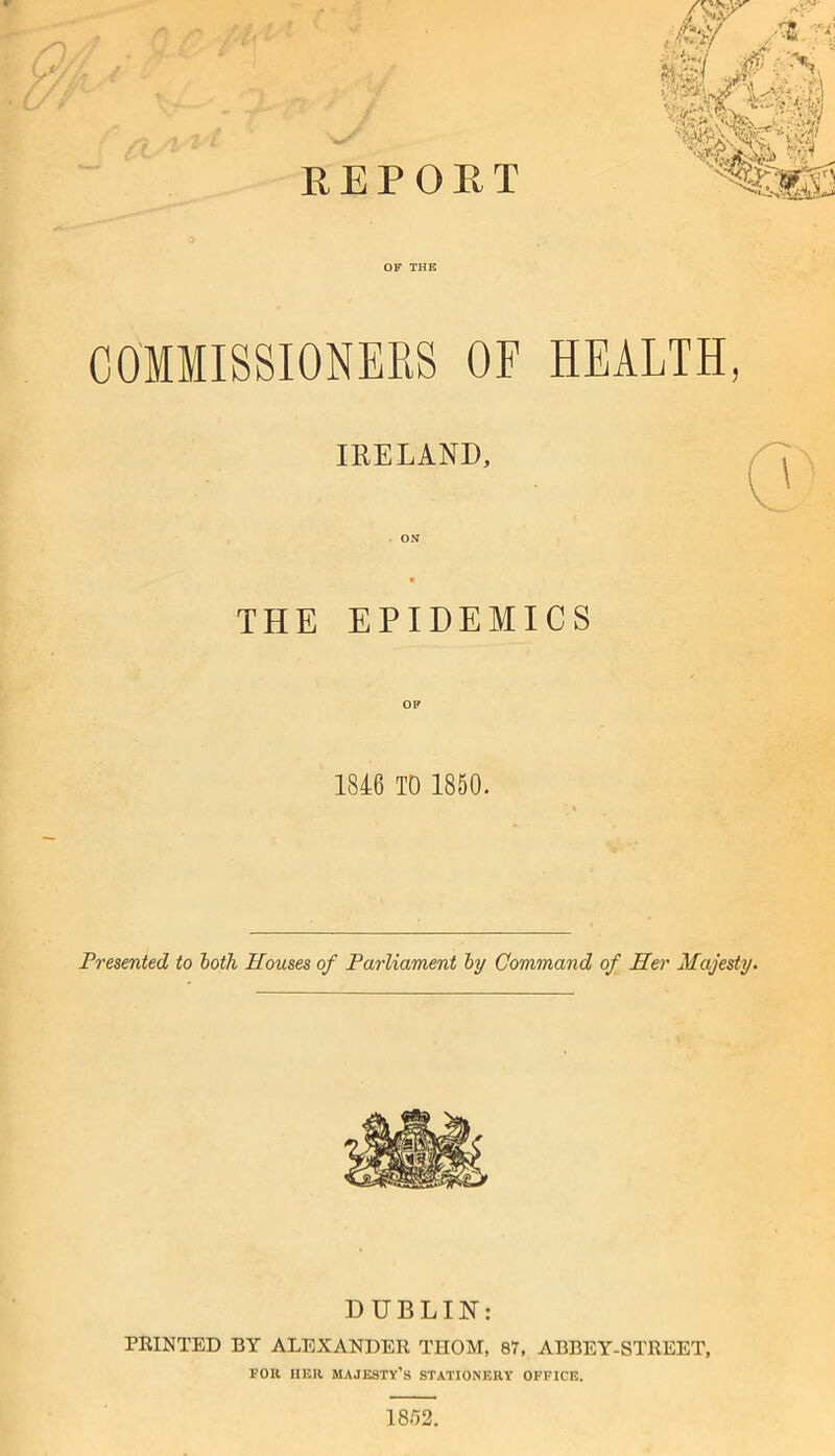 REPOET CO'MMISSIONEES OF HEALTH, IKELAND, THE EPIDEMICS 1846 TO 1850. Presented to both Houses of Parliament by Command of Her Majesty. DUBLIN: PRINTED BY ALEXANDER THOM, 87, ABBEY-STREET, FOR HER majesty’s stationery office. 18/52. n;' rjr