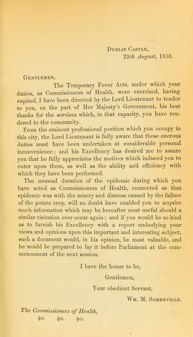 29th August, 1850. Gentlemen, The Temporary Fever Acts, under which your duties, as Commissioners of Health, were exercised, having expired, I have been directed by the Lord Lieutenant to tender to you, on the part of Her Majesty’s Government, his best thanks for the services which, in that capacity, you have ren- dered to the community. From the eminent professional position which you occupy in this city, the Lord Lieutenant is fully aware that these onerous duties must have been undertaken at considerable personal inconvenience; and his Excellency has desired me to assure you that he fully appreciates the motives which induced you to enter upon them, as well as the ability and efl&ciency with which they have been performed. The unusual duration of the epidemic during which you have acted as Commissioners of Health, connected as that epidemic was with the misery and distress caused by the failure of the potato crop, will no doubt have enabled you to acquire much information which may be hereafter most useful should a similar visitation ever occur again ; and if you would be so kind as to furnish his Excellency with a report embodying your views and opinions upon this important and interesting subject, such a document would, in his opinion, be most valuable, and he would be prepared to lay it before Parliament at the com- mencement of the next session. I have the honor to he. Gentlemen, Your obedient Servant, Wm. M. Somerville. The Commissioners of Health, ^c. ^c. ^c.