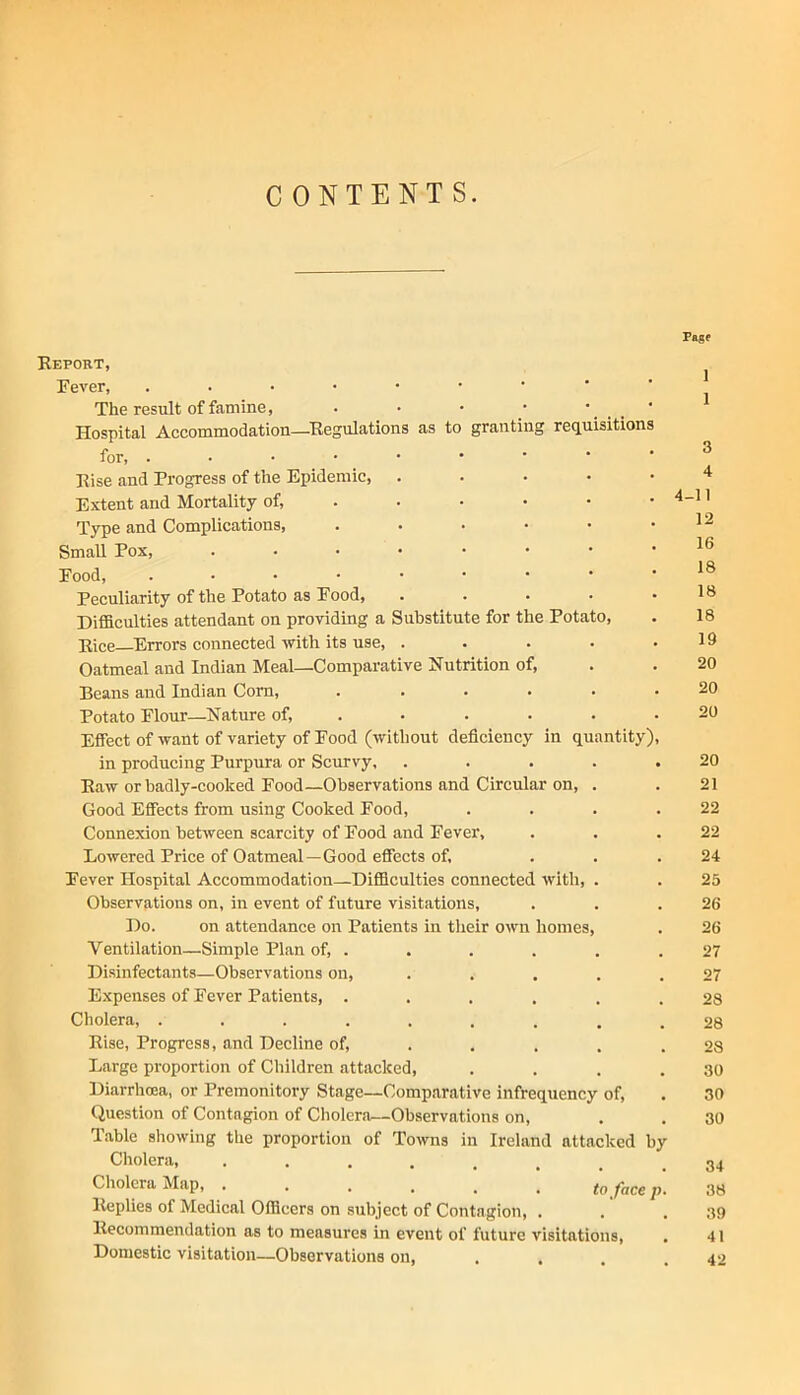 CONTENTS. Report, Fever, The result of famine, . • • • ' Hospital Accommodation—Regulations as to granting requisitions for, ..••••••• Rise and Progress of the Epidemic, . . . . • Extent and Mortality of, . . • • • • T'ype and Complications, Small Pox, Food, ....••••• Peculiarity of the Potato as Food, ..... DiflSculties attendant on providing a Substitute for the Potato, Rice ^Errors connected with its use, ..... Oatmeal and Indian Meal—Comparative Nutrition of. Beans and Indian Com, ...... Potato Flour—Nature of,.-...- Effect of want of variety of Food (without deficiency in quantity), in producing Purpura or Scurvy, ..... Raw or badly-cooked Food—Observations and Circular on, . Good Effects from using Cooked Food, .... Connexion between scarcity of Food and Fever, Lowered Price of Oatmeal—Good effects of, Fever Hospital Accommodation—Difficulties connected with, . Observations on, in event of future visitations. Do. on attendance on Patients in their own homes. Ventilation—Simple Plan of, . Disinfectants—Observations on, ..... Expenses of Fever Patients, ...... Cholera, ......... Rise, Progress, and Decline of, .... . Large proportion of Children attacked, .... Diarrhma, or Premonitory Stage—Comparative infrequency of. Question of Contagion of Cholera—Observations on, Table showing the proportion of Towns in Ireland attacked by Cholera, Cholera Map, p. Replies of Medical Officers on subject of Contagion, . Recommendation as to measures in event of future visitations. Domestic visitation—Observations on, . . . . Page 1 1 3 4 4-11 12 16 18 18 18 19 20 20 20 20 21 22 22 24 25 26 26 27 27 28 28 28 30 30 30 34 38 39 41 42