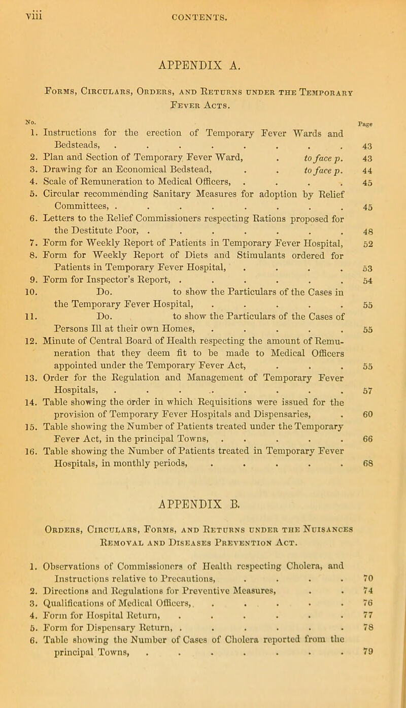 APPENDIX A. Forms, Circulars, Orders, and Eeturns under the Temporary Fever Acts. No. Page 1. lustnictions for the erection of Temporary Fever Wards and Bedsteads, ........ 43 2. Plan and Section of Temporary Fever Ward, . to face p. 43 3. Drawing for an Economical Bedstead, . . to face p. 44 4. Scale of Kemuneration to Medical Officers, . . . .45 6. Circular recommending Sanitary Measures for adoption by Belief Committees, ........ 45 6. Letters to the Belief Commissioners respecting Bations proposed for the Destitute Poor, . . . . . . .48 7. Form for Weekly Eeport of Patients in Temporary Fever Hospital, 52 8. Form for Weekly Eeport of Diets and Stimulants ordered for Patients in Temporary Fever Hospital, . . . .53 9. Form for Inspector’s Eeport, ...... 54 10. Do. to show the Particulars of the Cases in the Temporary Fever Hospital, . . . . .55 11. Do. to show the Particulars of the Cases of Persons 111 at their own Homes, . . . . .55 12. Minute of Central Board of Health respecting the amount of Eemu- neration that they deem fit to be made to Medical Officers appointed under the Temporary Fever Act, . . .55 13. Order for the Eegulation and Management of Temporary Fever Hospitals, ......... 67 14. Table showing the order in which Eequisitions were issued for the provision of Temporary Fever Hospitals and Dispensaries, . 60 15. Table showing the Number of Patients treated under the Temporary Fever Act, in the principal Towns, . . . . .66 16. Table showing the Number of Patients treated in Temporary Fever Hospitals, in monthly periods, . . . . .68 APPENDIX B. Orders, Circulars, Forms, and Eeturns under the Nuisances Removal and Diseases Prevention Act. 1. Observations of Commissioners of Health respecting Cholera, and Instructions relative to Precautions, . . . .70 2. Directions and Regulations for Preventive Measures, . . 74 3. Qualifications of Medical Officers,. ..... 76 4. Form for Hospital Return, . . . . . .77 6. Form for Dispensary Return, ...... 78 6. Table showing the Number of Cases of Cholera reported from the principal Towns, ....... 79