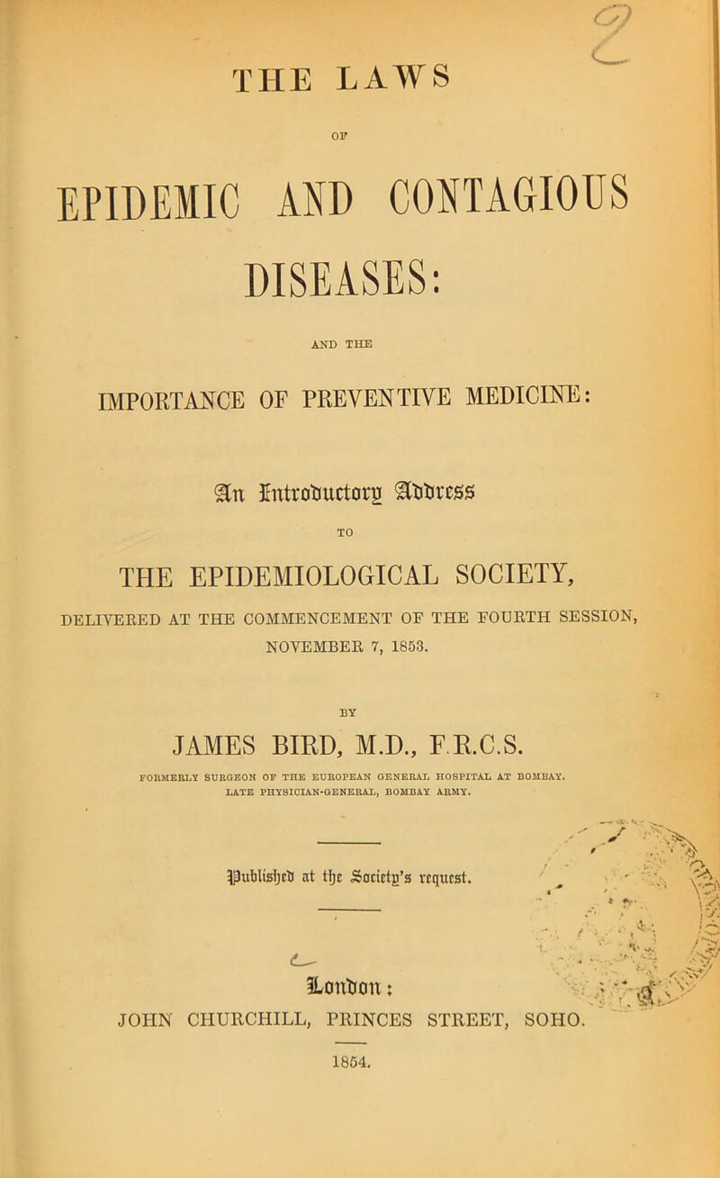 THE LAWS EPIDEMIC AND CONTAGIOUS DISEASES: AND THE IMPORTANCE OF PREVENTIVE MEDICINE; Entrotiuctorij TO THE EPIDEMIOLOGICAL SOCIETY, DELIVERED AT THE COMMENCEMENT OF THE FOURTH SESSION NOVEMBER 7, 1853. BY JAMES BIRD, M.D., F.R.C.S. FOUMERLY SURGEON OF THE EUROPEAN GENERAL HOSPITAX AT BOMBAY. LATE PHYSICIAN-GENERAL, BOMBAY ARMY. PublWjcti at tfjc Sadctg’s request. ♦ ILontiou; JOHN CHURCHILL, PRINCES STREET, SOHO.