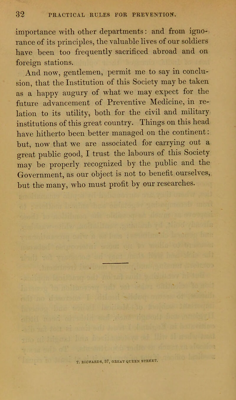 importance with other departments: and from igno- rance of its principles, the valuable lives of our soldiers have been too frequently sacrificed abroad and on foreign stations. And now, gentlemen, permit me to say in conclu- sion, that the Institution of this Society may be taken as a happy augury of what we may expect for the future advancement of Preventive Medicine, in re- lation to its utility, both for the civil and military institutions of this great country. Things on this head have hitherto been better managed on the continent: but, now that we are associated for carrying out a great public good, I trust the labours of this Society may be properly recognized by the public and the Government, as our object is not to benefit ourselves, but the many, who must profit by our researches. t. IU0HARD3, 37, ailEAT QUEEN STRCKT.