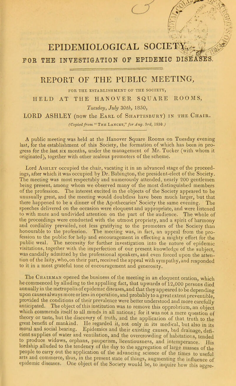 FOR THE INVESTIGATION OP EPIDEMIC DISEAS'ES. *. * *!iZ- REPORT OF THE PUBLIC MEETING, FOR THE ESTABLISHMENT OF THE SOCIETY, HELD AT THE HANOVER SQUARE ROOMS, Tuesday, July 30th, 1850, LORD ASHLEY (now the Earl of Shaftesbury) in the Chair. (Copiedfrom “The Lancet,”/or.Imj. 3rd, 1850J A public meeting was held at the Hanover Square Rooms on Tuesday evening last, for the establishment of this Society, the formation of which has been in pro- gress for the last six months, under the management of Mr. Tucker (with whom it originated), together with other zealous promoters of the scheme. Lord Ashley occupied the chair, vacating it in an advanced stage of the proceed- ings, after which it was occupied by Dr. Babington, the president-elect of the Society. The meeting was most respectably and numerously attended, nearly 200 gentlemen being present, among whom we observed many of the most distinguished members of the profession. The interest excited in the objects of the Society appeared to be unusually great, and the meeting would doubtless have been much larger, but that there happened to be a dinner of the Apothecaries’ Society the same evening. The speeches delivered on the occasion were eloquent and appropriate, and were listened to with mute and undivided attention on the part of the audience. The whole of the proceedings were conducted with the utmost propriety, and a spirit of harmony and cordiality prevailed, not less gratifying to the promoters of the Society than honourable to the profession. The meeting was, in fact, an appeal from the pro- fession to the public for help and encouragement in effecting a mighty effort for the public weal. The necessity for further investigation into the nature of epidemic visitations, together with the imperfection of our present knowledge of the subject, was candidly admitted by the professional speakers, and even forced upon the atten- tion of the laity, who, on their part, received the appeal with sympathy, and responded to it in a most grateful tone of encouragement and generosity. The Chairman opened the business of the meeting in an eloquent oration, which he commenced by alluding to the appalling fact, that upwards of 12,000 persons died annually in the metropolis of epidemic diseases,and that they appeared to be dependino- upon causes always more or less in operation, and probably to a great extent preventible'’ provided the conditions of their prevalence were better understood and more carefully anticipated. The object of this institution was to remove this opprobrium, an object which commends itself to all minds in all nations; for it was not a mere question of theory or taste, but the discovery of truth, and the application of that truth to the great benefit of mankind. He regarded it, not only in its medical, but also in its rnoral and social bearing. Epidemics and their e.xisting causes, bad drainage, defi- cient supplies of water and ventilation, and the overcrowding of habitations, tended to produce widows, orphans, pauperism, licentiousness, and intemperance. His lordship alluded to the tendency of the day to the aggregation of large masses of the people to carry out the application of the advancing science of the times to useful arts and commerce, thus, in the jiresent slate of things, augmenting the influence of epidemic diseases. One object of the Society would be, to inquire how this aggre-