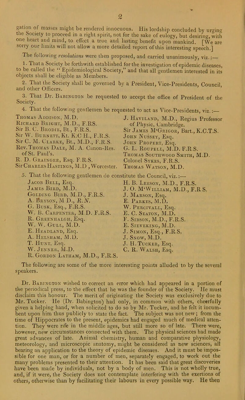 gallon of masses might be rendered innocuous. His lordship concluded by ur'^ing the Society to proceed in a right spirit, not for the sake of eulogy, but desiring, with one heart and mind, to effect a true and lasting benefit upon mankind. [We are sorry our limits will not allow a more detailed report of this interesting speech.] The following resolutions were then proposed, and carried unanimously, viz.: 1. That a Society be forthwith established for the investigation of epidemic diseases, to be called the “ Epidemiological Society,” and that all gentlemen interested in its objects shall be eligible as Members. 2. That the Society shall be governed by a President, Vice-Presidents, Council, and other Officers. 3. That Dr. Babington be requested to accept the office of President of the Society. 4. Tliat the following gentlemen be requested to act as Vice-Presidents, viz. Thomas Addison, M.D. Richard Bright, M.D., F.RS. Sir B. C. Brodie, Bt., F.R.S. Sir W. Burnett, Kt. K.C H., F.R.S. Sir C. M. Clarke, Bt., M.D., F.R.S, Rev.Thomas Dale, M. A. Canon-Res. of St. Paul’s. R. D. Grainger, Esq. F.R.S. Sir Charles Hastings, M.D , Worcester. J. Haviland, M.D., Regius Professor of Physic, Cambridge. Sir James M'Grigor, Bart., K.C.T.S. John Nussey, E.sq. John Propert, Esq. G. L. Roupell, M.D. F.R.S. Thomas Southwood Smith, M.D. Colonel Sykes, F.R.S. Thomas Watson, M.D. 5. That the following gentlemen do constitute the Council, viz.:— Jacob Bell, Esq. James Bird, M.D. Golding Bird, M.D., F.R.S. A. Bryson, M D., R.N. G. Busk, Esq., F.R.S. W. B. Carpenter, M.D. F.R.S. R. Greenhalgh, Esq. W. W. Gull, M.D. E. Headland, Esq. A. Helsham, M.D. T. Hunt, Esq. W. Jenneii, M.D. R. Gordon Latham, M.D., F.R.S H. B. Leeson, M.D., F.R.S. J. O. M‘William, M.D., F.R S. J. Marson, Esq. E. Parkes, M.D. W. Percivall, Esq. E. C. Seaton, M.D. F. SiBSON, M.D., F.R.S. E. SlEVEKING, M.D. J. Simon, Esq., F.R.S. J. Snow, M.D. J. H.Tucker, Esq. C. R. Walsh, Esq. The following are some of the more interesting points alluded to by the several speakers. Dr. Babincton wished to correct an error which had appeared in a portion of the periodical press, to the effect that he was the founder of the Society. He must disclaim this honour. The merit of originating the Society was exclusively due to Mr. Tucker. He (Dr. Babington) had only, in common with others, cheerfully given a helping hand, when solicited to do so by Mr. Tucker, and he felt it incum- bent upon him thus publicly to state the fact. The subject was not new; from the time of Hippocrates to the present, epidemics had engaged much of medical atten- tion. They were rife in the middle ages, but still more so of late. There were, however, new circumstances connected with them. The physical sciences had made great advances of late. Animal chemistry, human and comparative physiology, meteorology, and microscopic anatomy, might be considered as new sciences, all bearing an application to the theory of epidemic diseases. And it must be impos- sible for one man, or for a number of men, separately engaged, to work out the many problems presented to their attention. It has been said that great discoveries have been made by individuals, not by a body of men. This is not wholly true, and, if it were, the Society does not contemplate interfering with the exertions of others, otherwise than by facilitating their labours in every possible way. He then