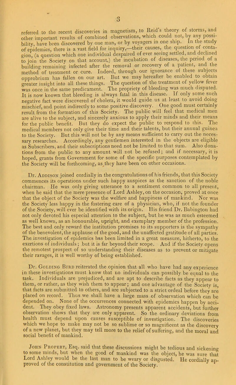 referred to the recent discoveries in magnetism, to Reid s theory of storms, and other important results of combined observations, -which could not, by any possi- bility, have been discovered by one man, or by voyagers in one ship. In the study of epidemics, there is a vast field for inquiry,—their causes, the question of conta- gion, (a question which one individual despaired of ever seeing settled, and declined to join the Society on that account,) the incubation of diseases, the period of a buildino- remaining infected after the removal or recovery of a patient, and the method of treatment or cure. Indeed, through our ignorance of these subjects opprobrium has fallen on our art. But we may hereafter be enabled to obtain greater insight into all these things. The question of the treatment of yellow fever was once in the same predicament. The propriety of bleeding was much disputed. It is now known that bleeding is always fatal in this disease. If only some such negative fact were discovered of cholera, it would guide us at least to avoid doing mischief, and point indirectly to some positive discovery. One good must certainly result from the formation of this Society. The public will feel that medical men are alive to the subject, and sincerely anxious to apply their minds and their means for the public benefit. But they do expect the public to respond to I his. The medical members not only give their time and their talents, but their annual guinea to the Society. But this will not be by any means sufficient to carry out the neces- sary researches. Accordingly, any gentlemen interested in the objects are eligible as Subscribers, and their subscriptions need not be limited to that sum. Also dona- tions from the public to any amount will not be refused; and if necessary, it is hoped, grants from Government for some of the specific purposes contemplated by the Society will be forthcoming, as^they have been on other occasions. Dr. Addison joined cordially in the congratulations of his friends, that this Society commences its operations under such happy auspices as the sanction of the noble chairman. He was only giving utterance to a sentiment common to all present, when he said that the mere presence of Lord Ashley, on the occasion, proved at once that the object of the Society was the welfare and happiness of mankind. Nor was the Society less happy in the fostering care of a physician, who, if not the founder of the Society, will ever be identified with its origin. His friend Dr. Babington had not only devoted his especial attention to the subject, but he was as much esteemed as well known, as an honourable, upright, and exemplary member of the profession. The best and only reward the institution promises to its supporters is the sympathy of the benevolent, the applause of the good, and the unaffected gratitude of all parties. The investigation of epidemics has been limited in a great measure, hitherto, to the exertions of individuals ; but it is far beyond their scope. And if the Society opens the remotest prospect of so understanding their diseases as to prevent or mitigate their ravages, it is well worthy of being established. Dr. Golding Bird reiterated the opinion that all who have had any experience in these investigations must know that no individuals can possibly be equal to the task. Individuals are ])rejudiced, and are apt to describe facts as they appear to them, or rather, as they wish them to appear; and one advantage of the Society is, that facts are submitted to others, and are subjected to a strict ordeal before they are placed on record. Thus we shall have a large mass of observation which can be depended on. None of the occurrences connected with epidemics happen by acci- dent. They obey fixed laws. Astronomy presents apparent accidents, but further observation shows that they are only apparent. So the ordinary deviations from health must depend upon causes susceptible of investigation. The discoveries which we hope to make may not be so sublime or so magnificent as the discovery of a new planet, but they may tell more to the relief of suflering, and the moral and social benefit of mankind. John Propert, Esq. said that these discussions might be tedious and sickening to some minds, but when the good of mankind was the object, he was sure that Lord Ashley would be the last man to be weary or disgusted, lie cordially ap- proved of the constitution and government of the Society. ^ *