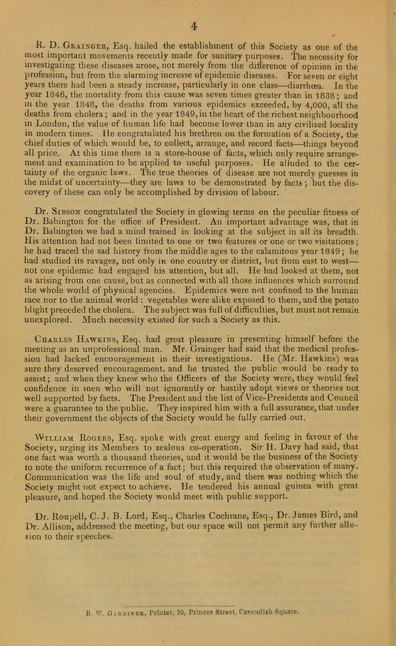 4< R. D. Grainger, Esq. hailed the establishment of this Society as one of the most important movements recently made for sanitary purposes. The necessity for investigating these diseases arose, not merely from the difference of opinion in the profession, but from the alarming increase of epidemic diseases. For seven or eight years there had been a steady increase, particularly in one class—diarrhoea. In the year 1846, the mortality from this cause was seven times greater than in 1838; and in tlie year 1848, the deaths from various epidemics exceeded, by 4,000, all the deaths from cholera; and in the year 1849, in the heart of the richest neighbourhood in London, the value of human life had become lower than in any civilized locality in modern times. He congratulated his brethren on the formation of a Society, the chief duties of which would be, to collect, arrange, and record facts—things beyond all price. At this time there is a store-house of facts, which only require arrange- ment and examination to be applied to useful purposes. He alluded to the cer- tainty of the organic laws. The true theories of disease are not merely guesses in the midst of uncertainty—they are laws to be demonstrated by facts ; but the dis- covery of these can only be accomplished by division of labour. Dr. SiBSON congratulated the Society in glowing terms on the peculiar fitness of Dr. Babington for the office of President. An important advantage was, that in Dr. Babington we had a mind trained in looking at the subject in all its breadth. His attention had not been limited to one or two features or one or two visitations; he had traced the sad history from the middle ages to the calamitous year 1849; he had studied its ravages, not only in one country or district, but from east to west— not one epidemic had engaged his attention, but all. He had looked at them, not as arising from one cause, but as connected with all those influences which surround the whole world of physical agencies. Epidemics were not confined to the human race nor to the animal world ; vegetables were alike exposed to them, and the potato blight preceded the cholera. The subject was full of difficulties, but must not remain unexplored. Much necessity existed for such a Society as this. Charles Hawkins, Esq. had great pleasure in presenting himself before the meeting as an unprofessional man. Mr. Grainger had said that the medical profes- sion had lacked encouragement in their investigations. He (Mr. Hawkins) was sure they deserved encouragement, and he trusted the public would be ready to assist; and when they knew who the Officers of the Society were, they would feel confidence in men who will not ignorantly or hastily adopt views or theories not well supported by facts. The President and the list of Vice-Presidents and Council were a guarantee to the public. They inspired him with a full assurance, that under their government the objects of the Society would be fully carried out. William Rogers, Esq. spoke with great energy and feeling in favour of the Society, urging its Members to zealous co-operation. Sir H. Davy had said, that one fact was worth a thousand theories, and it would be the business of the Society to note the uniform recurrence of a fact; but this required the observation of many. Communication was the life and soul of study, and there was nothing which the Society might not expect to achieve. He tendered his annual guinea with great pleasure, and hoped the Society would meet with public support. Dr. Roupell, C. J. B. Lord, Esq., Charles Cochrane, Esq., Dr. James Bird, and Dr. Allison, addressed the meeting, but our space will not permit any further allu- sion to their speeches. B W. G.uinisBK, Printer, 20, Princes Street, ravcndith Squ.ire.