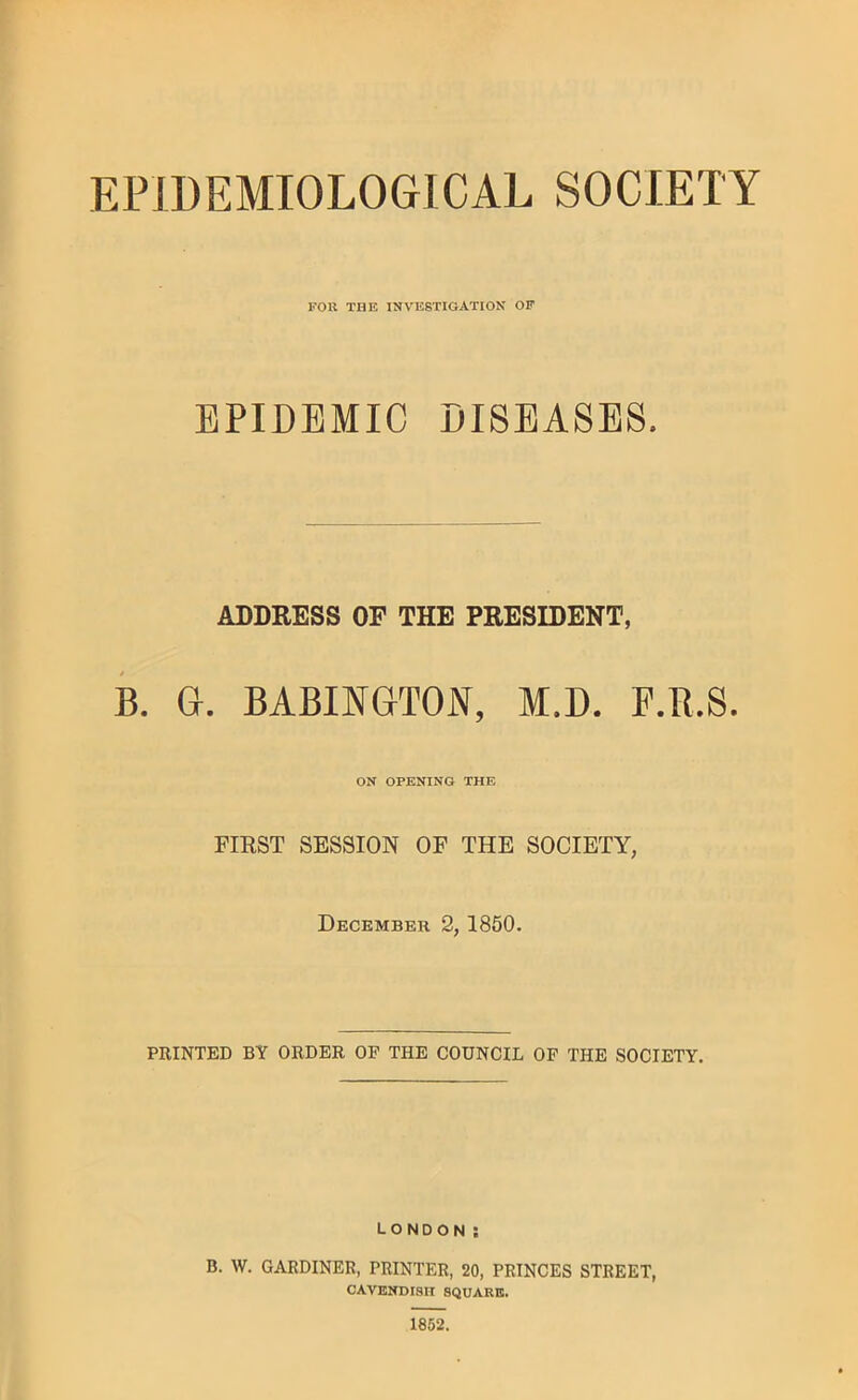 FOR THE INVESTIGATION OF EPIDEMIC DISEASES. ADDRESS OP THE PRESIDENT, B. G. BABINGTOJSf, M.D. F.R.S. ON OPENING THE FIRST SESSION OF THE SOCIETY, December 2, 1850. PRINTED BY ORDER OF THE COUNCIL OP THE SOCIETY, London; B. W. GARDINER, PRINTER, 20, PRINCES STREET, cavendish square. 1852.