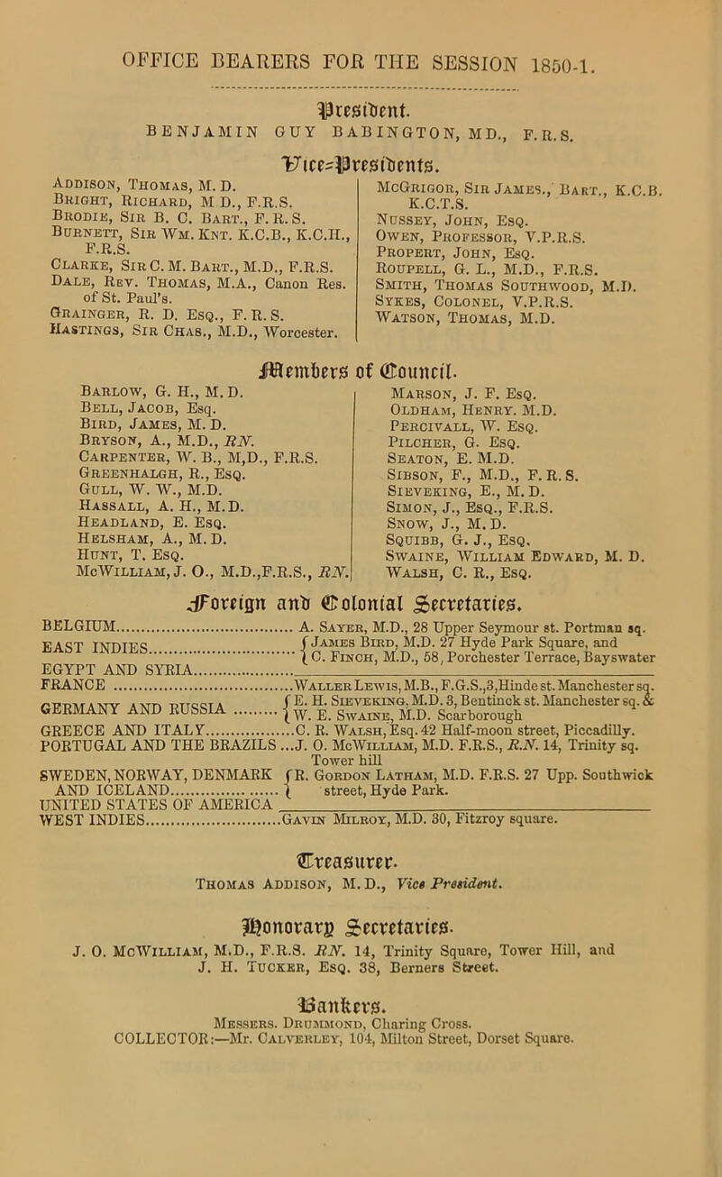 OFFICE BEARERS FOR THE SESSION 1850-1. ^cesilfcnt. BENJAMIN GUY B A B IN GTO N, M D., F.U.S, Ulce-WresRicnts. Addison, Thomas, M. D. Bright, Richard, M D., F.R.S. Brodie, Sir B. C. Bart., F. R. S. Burnett, Sir Wm. Knt. K.C.B., K.C.IL, F.R.S. Clarke, SirC. M. Bart., M.D., F.R.S. Dale, Rev. Thomas, M.A., Canon Res. of St. Paul’s. Grainger, R. d. Esq., F.R.S. Hastings, Sir Chas., M.D., Worcester. McGrigor, Sir James., Bart., K.C.B. K.C.T.S. Nussey, John, Esq. Owen, Professor, V.P.R.S. Propert, John, Esq. Roupell, G. L., M.D., F.R.S. Smith, Thomas Sodthwood, M.I). Sykes, Colonel, V.P.R.S. Watson, Thomas, M.D. Ha embers Barlow, G. H., M. D. Bell, Jacob, Esq. Bird, James, M. D. Bryson, A., M.D., BN. Carpenter, W. B., M,D., F.R.S. Greenhalgh, R., Esq. Gull, W. W., M.D. Hassall, a. H., M.D. Headland, E. Esq. Helsham, a., M. D. Hunt, T. Esq. McWilliam, J. O., M.D.,F.R.S., BN. of (Emmcil. Marson, j. F. Esq. Oldham, Henry. M.D. Percivall, W. Esq. Pilcher, G. Esq. Seaton, E. M.D. SiBSON, F., M.D., F. R. S. SlEVEKING, E., M.D. Simon, J., Esq., F.R.S. Snow, J., M.D. Squibb, G. J., Esq, SwAiNE, William Edward, M. D. Walsh, C. R., Esq. dToreisn anb ©olomal Sccvetaries. BELGIUM A. Sayeb, M.D., 28 Upper Seymour st. Portman sq. EAST INDIES Square and IG. Finch, M.D., 68, Porchester Terrace, Bayswater EGYPT AND SYRIA FRANCE Waller Lewis, M.B., F.G.S.,3,Hindest.Manchester so. AXTAT A XT!-, TATToc-TA f E. H. SlEVEKING. M.D. 3, Bentlnck st. Maucliester SQ.« GERMANY AND RUSSIA | Scarborough ^ GREECE AND ITALY C. R. Walsh, IEsq.42 Half-moon street, Piccadilly. PORTUGAL AND THE BRAZILS ...J. 0. McWilliaiu, M.D. F.R.S., B.N. 14, Trinity sq. Tower hUl SWEDEN, NORWAY, DENMARK fR. Gordon Latham, M.D. F.R.S. 27 Upp. South wick AND ICELAND I street, Hyde Park. UNITED STATES OF AMERICA . WEST INDIES Gavin Milroy, M.D. 30, Fitzroy square. tlTreasurer. Thomas Addison, M. D., Viet President. Itjonorarg Secretaries. J. 0. McWilliam, M.D., F.R.S. BN. 14, Trinity Square, Tower Hill, and J. H. Tucker, Esq. 38, Berners Street. 33aniters. Messers. Drujdiond, Charing Cross. COLLECTOR:—Mr. Calverley, 10-1, Milton Street, Dorset Square.